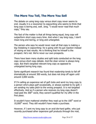 The More You Tell, The More You Sell
The debate on using long copy versus short copy never seems to
end. Usually it is a newcomer to copywriting who seems to think that
long copy is boring and, well…long. “I would never read that much
copy,” they say.

The fact of the matter is that all things being equal, long copy will
outperform short copy every time. And when I say long copy, I don’t
mean long and boring, or long and untargeted.

The person who says he would never read all that copy is making a
big mistaking in copywriting: he is going with his gut reaction instead
of relying on test results. He is thinking that he himself is the
prospect. He’s not. We’re never our own prospects.

There have been many studies and split tests conducted on the long
copy versus short copy debate. And the clear winner is always long
copy. But that’s targeted relevant long copy as opposed to
untargeted boring long copy.

Some significant research has found that readership tends to fall off
dramatically at around 300 words, but does not drop off again until
around 3,000 words.

If I’m selling an expensive set of golf clubs and send my long copy to
a person who’s plays golf occasionally, or always wanted to try golf, I
am sending my sales pitch to the wrong prospect. It is not targeted
effectively. And so if a person who receives my long copy doesn’t
read past the 300th word, they weren’t qualified for my offer in the
first place.

It wouldn’t have mattered whether they read up to the 100th word or
10,000th word. They still wouldn’t have made a purchase.

However, if I sent my long copy to an avid die-hard golfer, who just
recently purchased other expensive golf products through the mail,

         Http://www.master-resale-rights.com      Page 20 of 27
 