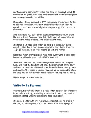 painting an irresistible offer, telling him how my clubs will knock 10
strokes off his game, he’ll likely read every word. And if I’ve targeted
my message correctly, he will buy.

Remember, if your prospect is 3000 miles away, it’s not easy for him
to ask you a question. You must anticipate and answer all of his
questions and overcome all objections in your copy if you are to be
successful.

And make sure you don’t throw everything you can think of under
the sun in there. You only need to include as much information as
you need to make the sale…and not one word more.

If it takes a 10-page sales letter, so be it. If it takes a 16-page
magalog, fine. But if the 10-page sales letter tests better than the
16-page magalog, then by all means go with the winner.

Does that mean every prospect must read every word of your copy
before he will order your product? Of course not.

Some will read every word and then go back and reread it again.
Some will read the headline and lead, then skim much of the body
and land on the close. Some will scan the entire body, then go back
and read it. All of those prospects may end up purchasing the offer,
but they also all may have different styles of reading and skimming.

Which brings us to the next tip…


Write To Be Scanned
Your layout is very important in a sales letter, because you want your
letter to look inviting, refreshing to the eyes. In short, you want your
prospect to stop what he’s doing and read your letter.

If he sees a letter with tiny margins, no indentations, no breaks in
the text, no white space, and no subheads…if he sees a page of


         Http://www.master-resale-rights.com       Page 21 of 27
 