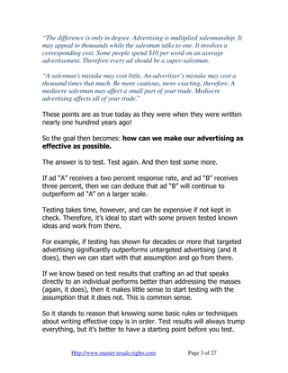 “The difference is only in degree. Advertising is multiplied salesmanship. It
may appeal to thousands while the salesman talks to one. It involves a
corresponding cost. Some people spend $10 per word on an average
advertisement. Therefore every ad should be a super-salesman.

“A salesman's mistake may cost little. An advertiser’s mistake may cost a
thousand times that much. Be more cautious, more exacting, therefore. A
mediocre salesman may affect a small part of your trade. Mediocre
advertising affects all of your trade.”

These points are as true today as they were when they were written
nearly one hundred years ago!

So the goal then becomes: how can we make our advertising as
effective as possible.

The answer is to test. Test again. And then test some more.

If ad “A” receives a two percent response rate, and ad “B” receives
three percent, then we can deduce that ad “B” will continue to
outperform ad “A” on a larger scale.

Testing takes time, however, and can be expensive if not kept in
check. Therefore, it’s ideal to start with some proven tested known
ideas and work from there.

For example, if testing has shown for decades or more that targeted
advertising significantly outperforms untargeted advertising (and it
does), then we can start with that assumption and go from there.

If we know based on test results that crafting an ad that speaks
directly to an individual performs better than addressing the masses
(again, it does), then it makes little sense to start testing with the
assumption that it does not. This is common sense.

So it stands to reason that knowing some basic rules or techniques
about writing effective copy is in order. Test results will always trump
everything, but it’s better to have a starting point before you test.


           Http://www.master-resale-rights.com          Page 3 of 27
 