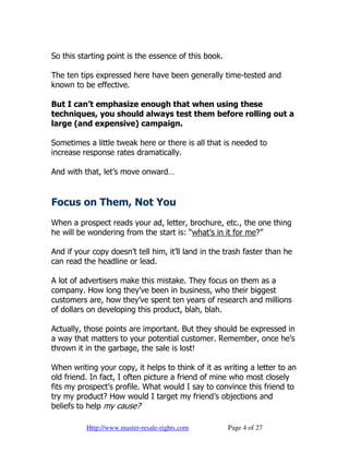So this starting point is the essence of this book.

The ten tips expressed here have been generally time-tested and
known to be effective.

But I can’t emphasize enough that when using these
techniques, you should always test them before rolling out a
large (and expensive) campaign.

Sometimes a little tweak here or there is all that is needed to
increase response rates dramatically.

And with that, let’s move onward…


Focus on Them, Not You
When a prospect reads your ad, letter, brochure, etc., the one thing
he will be wondering from the start is: “what’s in it for me?”

And if your copy doesn’t tell him, it’ll land in the trash faster than he
can read the headline or lead.

A lot of advertisers make this mistake. They focus on them as a
company. How long they’ve been in business, who their biggest
customers are, how they’ve spent ten years of research and millions
of dollars on developing this product, blah, blah.

Actually, those points are important. But they should be expressed in
a way that matters to your potential customer. Remember, once he’s
thrown it in the garbage, the sale is lost!

When writing your copy, it helps to think of it as writing a letter to an
old friend. In fact, I often picture a friend of mine who most closely
fits my prospect’s profile. What would I say to convince this friend to
try my product? How would I target my friend’s objections and
beliefs to help my cause?

          Http://www.master-resale-rights.com         Page 4 of 27
 