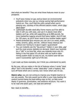 And what are benefits? They are what those features mean to your
prospects.

  • You’ll save money on gas and cut down on environmental
    pollutants when you use our energy saving high-performance
    hybrid car. Plus, you’ll feel the extra oomph when you’re
    passing cars, courtesy of the efficient electric motor, which they
     don’t have!
  • Lightweight durable steel-alloy frame means you’ll be able to
    take it with you with ease, and use it in places most other
    ladders can’t go, while still supporting up to 800 pounds. No
    more backaches lugging around that heavy ladder. And it’ll last
    for 150 years, so you’ll never need to buy another ladder again!
  • Patent-protected glue ensures you can use it on wood, plastic,
    metal, ceramic, glass, and tile…without messy cleanup and
    without ever having to re-glue it again—guaranteed!
  • You can instantly see the “big picture” hidden in your data, and
    pull the most arcane statistics on demand. Watch your business
    do a “180” in no time flat, when you instantly know why it’s
    failing in the first place! It’s all done with our built-in data-
    mining system that’s so easy to use, my twelve year-old son
    used it successfully right out of the box.

I just made up those examples, but I think you understand my point.

By the way, did you notice in the list of features where I wrote “steel
alloy?” But in the benefits I wrote “steel-alloy” (with a hyphen). Not
sure off-hand which one is correct, but I know which one I’d use.

Here’s why: you are not writing to impress your English teacher or
win any awards. The only award you’re after is your copy beating the
control (control being the best-selling copy so far), so take some
liberty in grammar, punctuation, and sentence structure. You want it
to be read and acted upon, not read and admired!

But—back to benefits…



          Http://www.master-resale-rights.com      Page 6 of 27
 