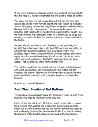 If you were selling an expensive watch, you wouldn’t tell your reader
that the face is 2 inches in diameter and the band is made of leather.

You show him how the extra-large face will tell him the time at a
glance. No sir! He won’t have to squint and look foolish to everyone
around him trying to read this magnificent timepiece. And how about
the way he’ll project success and charisma when he wears the
beautiful gold watch with its handcrafted custom leather band? How
his lover will find him irresistible when he’s all dressed up to go out,
wearing the watch. Or how the watch’s status and beauty will attract
the ladies.

Incidentally, did you notice how I brought up not squinting as a
benefit? Does that sound like a silly benefit? Not if you are selling to
affluent baby boomers suffering from degrading vision. They
probably hate it when someone they’re trying to impress sees them
squint in order to read something. It’s all part of their inner desire,
which you need to discover. And which even they may not know
about. That is, until you show them a better way.

The point is to address the benefits of the product, not its features.
And when you do that, you’re focusing on your reader and his
interests, his desires. The trick is to highlight those specific benefits
(and word them correctly) that push your reader’s emotional hot
buttons.

How do you do that? Read on!

Push Their Emotional Hot Buttons
This is where research really pays off. Because in order to push those
buttons, you need to first know what they are.

Listen to this story first, and I’ll tell you what I mean: Once upon a
time a young man walked into a Chevrolet dealer’s showroom to
check out a Chevy Camaro. He had the money, and he was ready to
make a buying decision. But he couldn’t decide if he wanted to buy
the Camaro or the Ford Mustang up the road at the Ford dealer.

          Http://www.master-resale-rights.com         Page 7 of 27
 