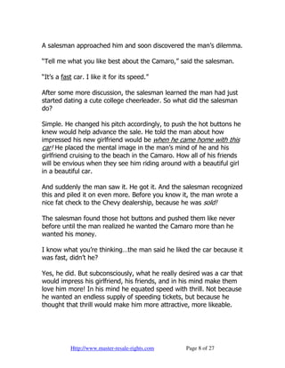 A salesman approached him and soon discovered the man’s dilemma.

“Tell me what you like best about the Camaro,” said the salesman.

“It’s a fast car. I like it for its speed.”

After some more discussion, the salesman learned the man had just
started dating a cute college cheerleader. So what did the salesman
do?

Simple. He changed his pitch accordingly, to push the hot buttons he
knew would help advance the sale. He told the man about how
impressed his new girlfriend would be when he came home with this
car! He placed the mental image in the man’s mind of he and his
girlfriend cruising to the beach in the Camaro. How all of his friends
will be envious when they see him riding around with a beautiful girl
in a beautiful car.

And suddenly the man saw it. He got it. And the salesman recognized
this and piled it on even more. Before you know it, the man wrote a
nice fat check to the Chevy dealership, because he was sold!

The salesman found those hot buttons and pushed them like never
before until the man realized he wanted the Camaro more than he
wanted his money.

I know what you’re thinking…the man said he liked the car because it
was fast, didn’t he?

Yes, he did. But subconsciously, what he really desired was a car that
would impress his girlfriend, his friends, and in his mind make them
love him more! In his mind he equated speed with thrill. Not because
he wanted an endless supply of speeding tickets, but because he
thought that thrill would make him more attractive, more likeable.




           Http://www.master-resale-rights.com    Page 8 of 27
 