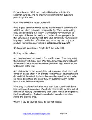Perhaps the man didn’t even realize this fact himself. But the
salesman sure did. And he knew which emotional hot buttons to
press to get the sale.

Now, where does the research pay off?

Well, a good salesman knows how to ask the kinds of questions that
will tell him which buttons to press on the fly. When you’re writing
copy, you don’t have that luxury. It’s therefore very important to
know upfront the wants, needs, and desires of your prospects for
that very reason. If you haven’t done your homework, your prospect
is going to decide that he’d rather keep his money than buy your
product. Remember, copywriting is salesmanship in print!

It’s been said many times: People don’t like to be sold.

But they do like to buy.

And they buy based on emotion first and foremost. Then they justify
their decision with logic, even after they are already sold emotionally.
So be sure to back up your emotional pitch with logic to nurture that
justification at the end.

And while we’re on the subject, let’s talk a moment about perceived
“hype” in a sales letter. A lot of more “conservative” advertisers have
decided that they don’t like hype, because they consider hype to be
old news, been-there-and-done-that, my customers won’t fall for
hype, it’s not believable anymore.

What they should realize is that hype itself does not sell well. Some
less experienced copywriters often try to compensate for their lack of
research or not fully understanding their target market or the product
itself by adding tons of adjectives and adverbs and exclamation
points and big bold type.

Whew! If you do your job right, it’s just not needed.




          Http://www.master-resale-rights.com      Page 9 of 27
 