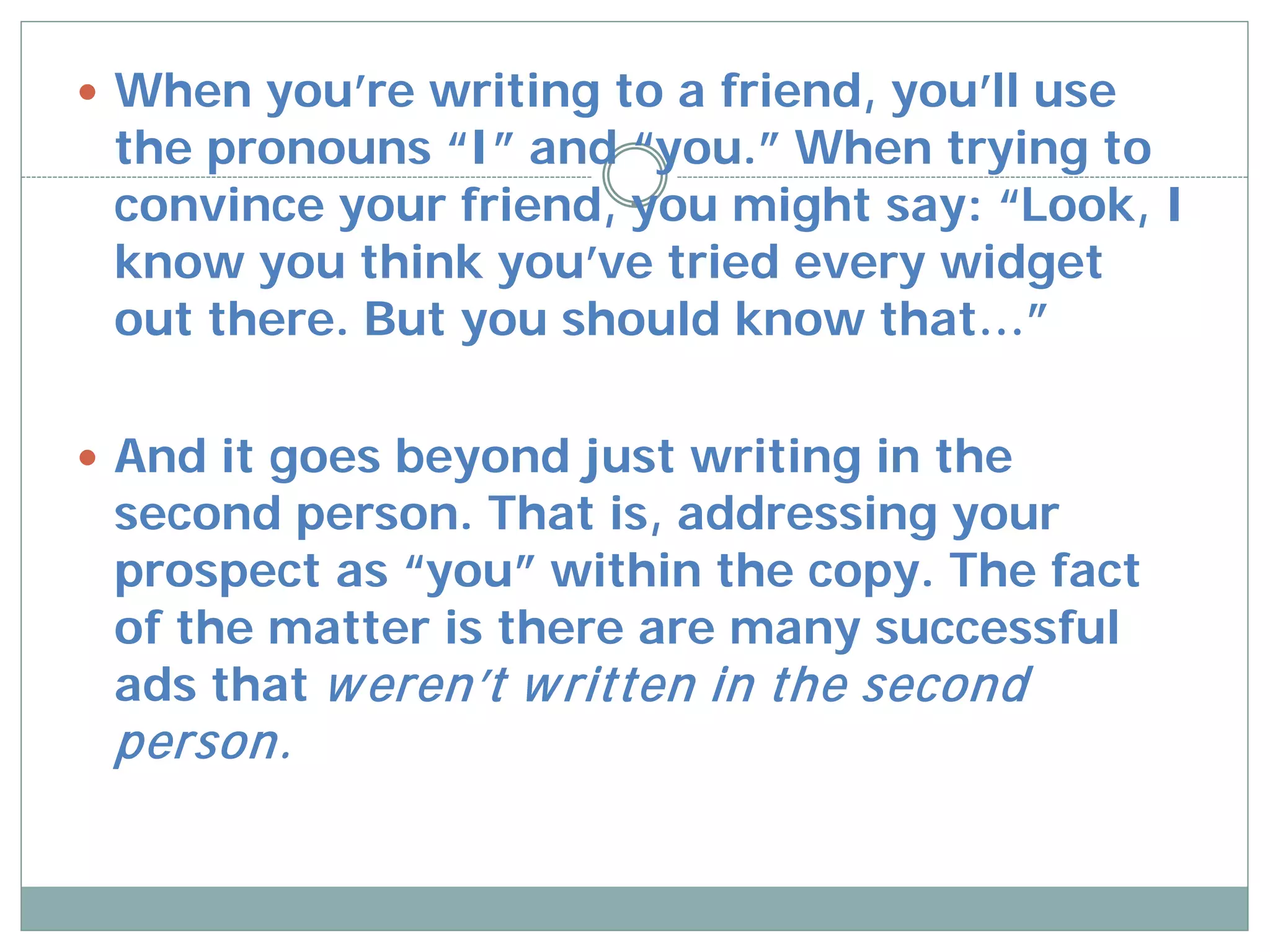  When you’re writing to a friend, you’ll use
 the pronouns “I” and “you.” When trying to
 convince your friend, you might say: “Look, I
 know you think you’ve tried every widget
 out there. But you should know that…”

 And it goes beyond just writing in the
 second person. That is, addressing your
 prospect as “you” within the copy. The fact
 of the matter is there are many successful
 ads that w eren’t w ritten in the second
 person.
 