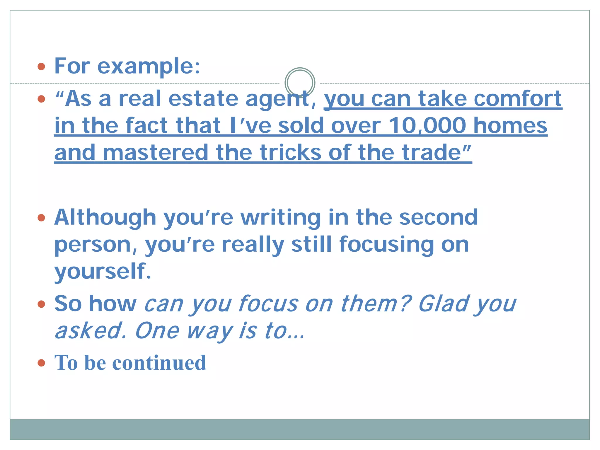  For example:
 “As a real estate agent, you can take comfort
 in the fact that I’ve sold over 10,000 homes
 and mastered the tricks of the trade”

 Although you’re writing in the second
  person, you’re really still focusing on
  yourself.
 So how can you focus on them ? Glad you
 asked. One w ay is to…
 To be continued
 