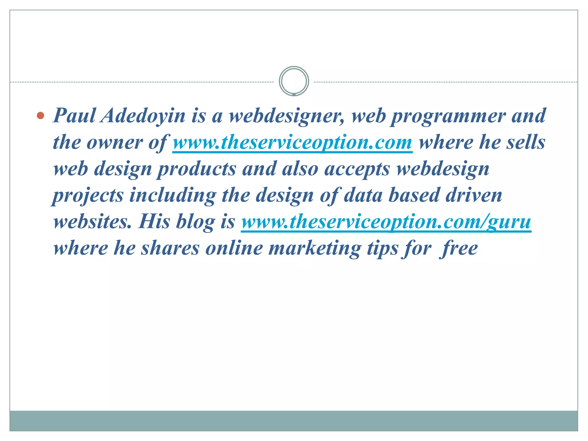  Paul Adedoyin is a webdesigner, web programmer and
 the owner of www.theserviceoption.com where he sells
 web design products and also accepts webdesign
 projects including the design of data based driven
 websites. His blog is www.theserviceoption.com/guru
 where he shares online marketing tips for free
 