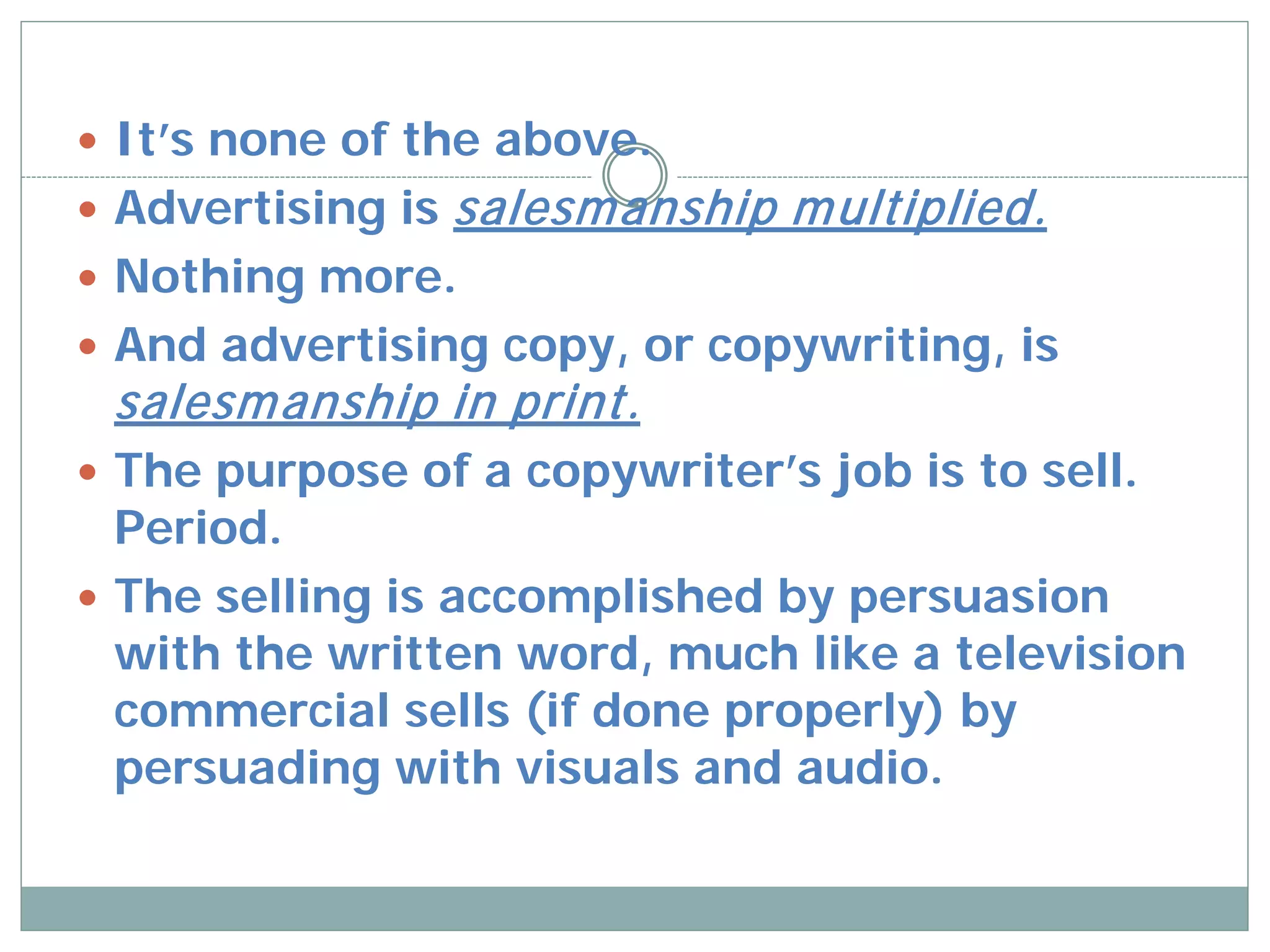  It’s none of the above.
 Advertising is   salesm anship m ultiplied.
 Nothing more.
 And advertising copy, or copywriting, is
 salesm anship in print.
 The purpose of a copywriter’s job is to sell.
  Period.
 The selling is accomplished by persuasion
  with the written word, much like a television
  commercial sells (if done properly) by
  persuading with visuals and audio.
 