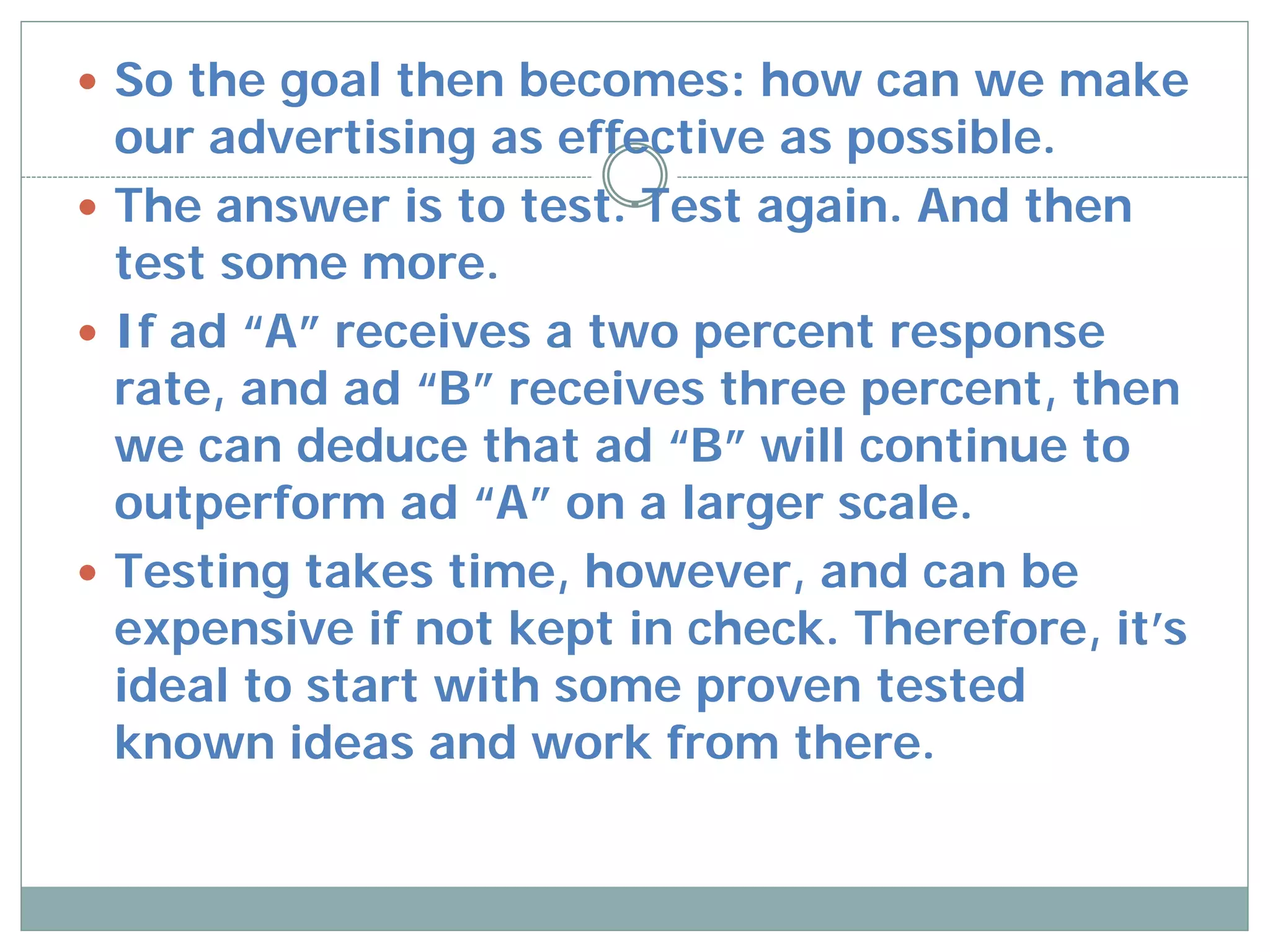  So the goal then becomes: how can we make
  our advertising as effective as possible.
 The answer is to test. Test again. And then
  test some more.
 If ad “A” receives a two percent response
  rate, and ad “B” receives three percent, then
  we can deduce that ad “B” will continue to
  outperform ad “A” on a larger scale.
 Testing takes time, however, and can be
  expensive if not kept in check. Therefore, it’s
  ideal to start with some proven tested
  known ideas and work from there.
 