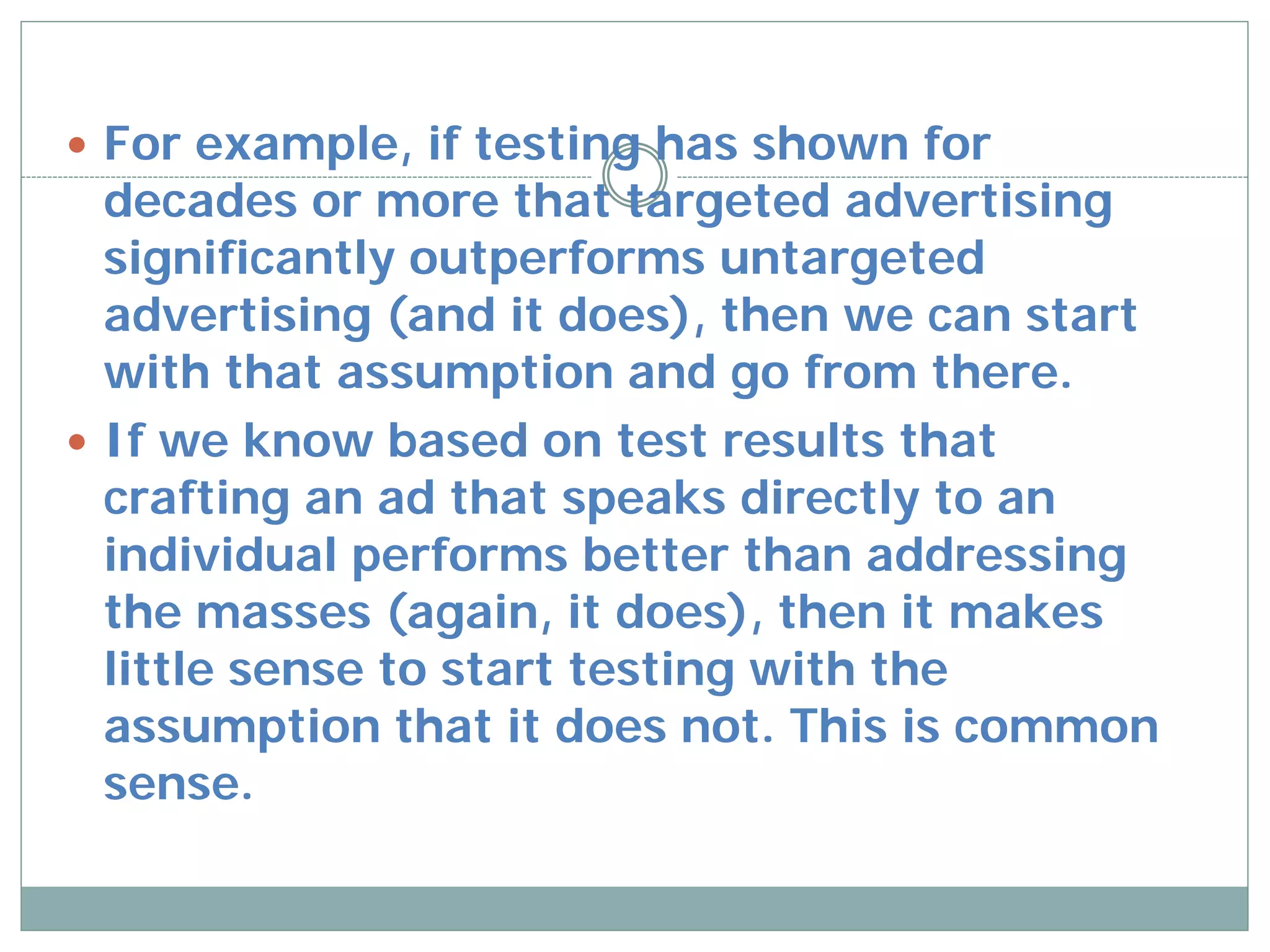  For example, if testing has shown for
  decades or more that targeted advertising
  significantly outperforms untargeted
  advertising (and it does), then we can start
  with that assumption and go from there.
 If we know based on test results that
  crafting an ad that speaks directly to an
  individual performs better than addressing
  the masses (again, it does), then it makes
  little sense to start testing with the
  assumption that it does not. This is common
  sense.
 