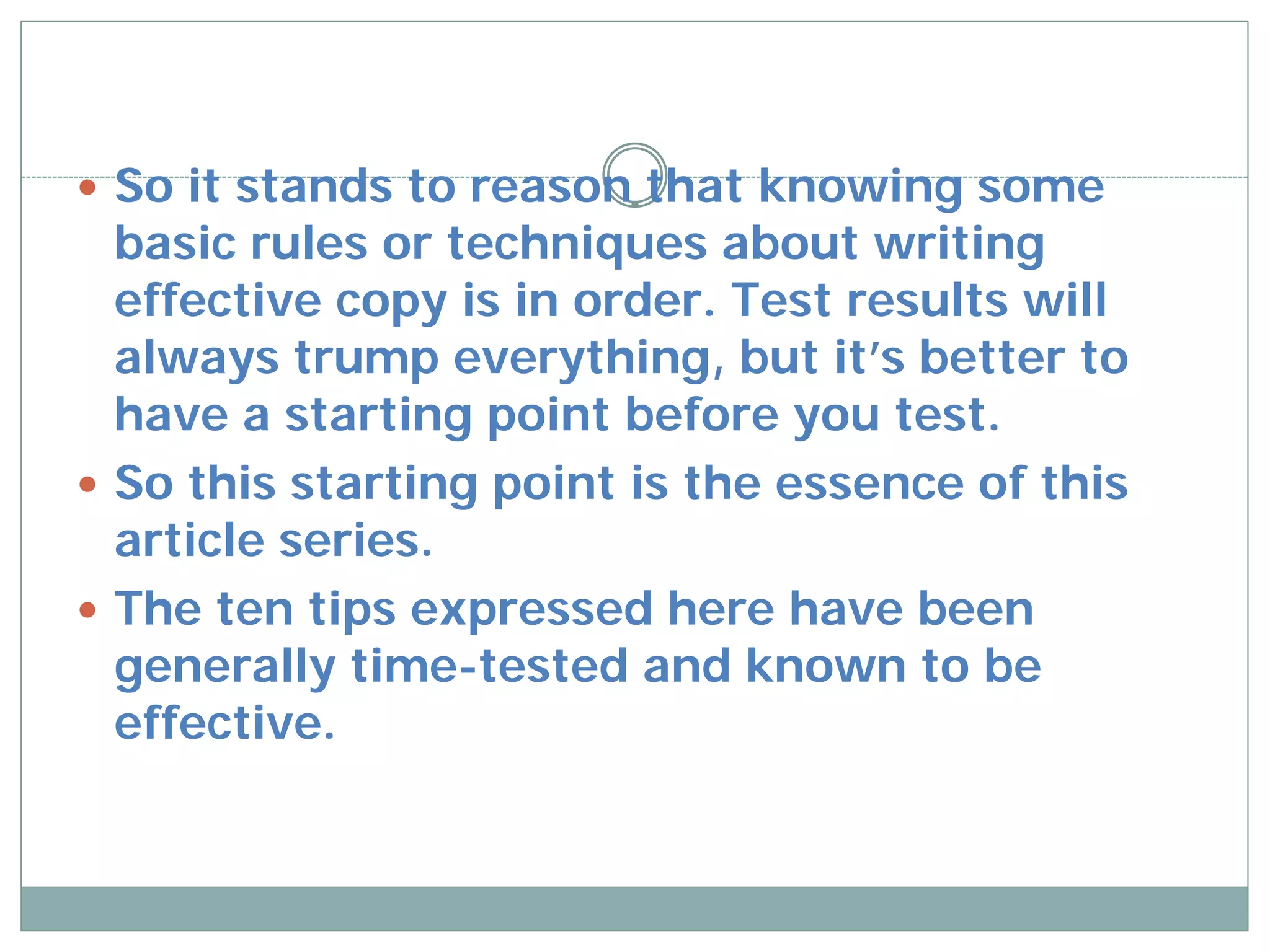  So it stands to reason that knowing some
  basic rules or techniques about writing
  effective copy is in order. Test results will
  always trump everything, but it’s better to
  have a starting point before you test.
 So this starting point is the essence of this
  article series.
 The ten tips expressed here have been
  generally time-tested and known to be
  effective.
 