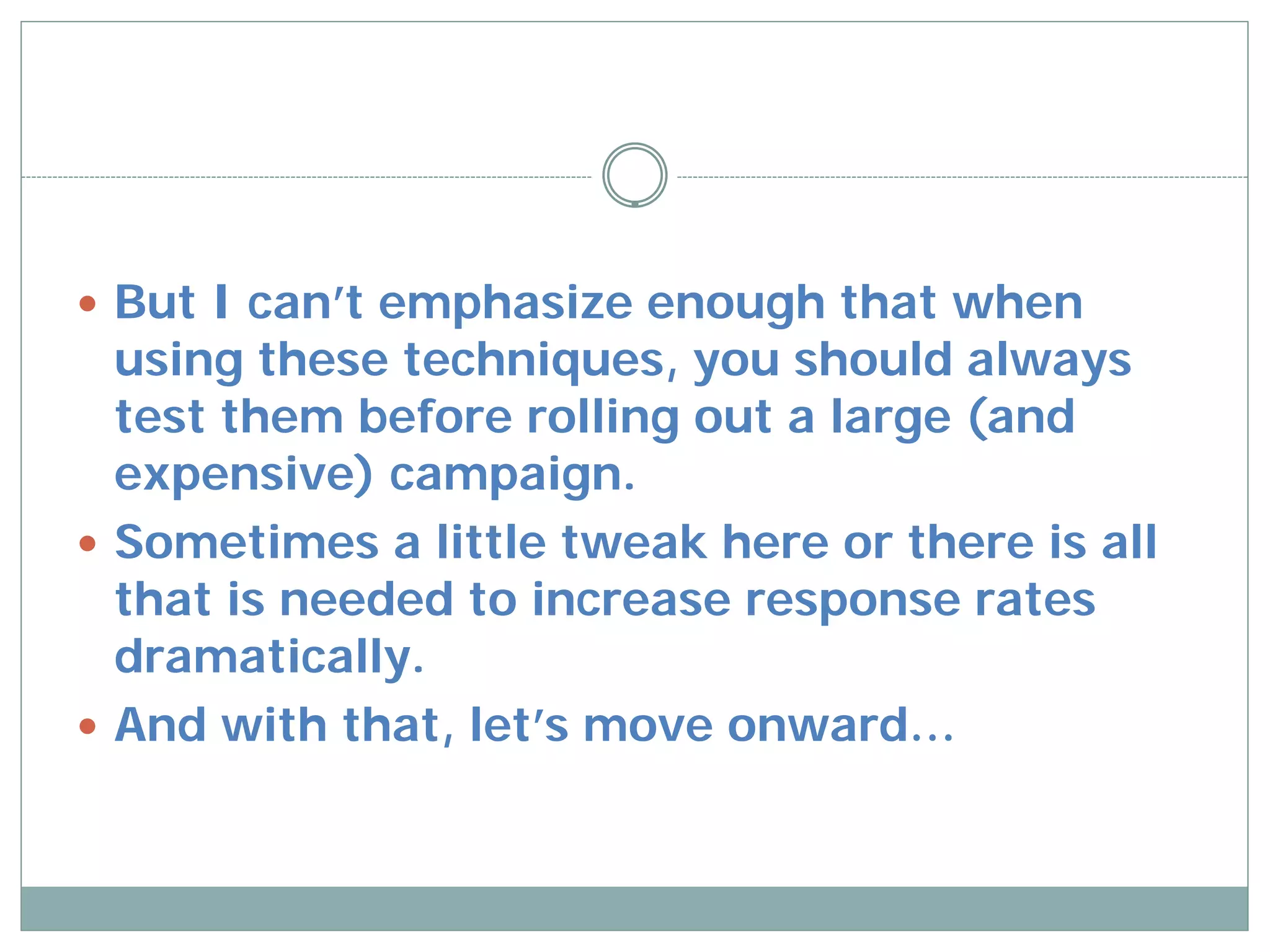  But I can’t emphasize enough that when
  using these techniques, you should always
  test them before rolling out a large (and
  expensive) campaign.
 Sometimes a little tweak here or there is all
  that is needed to increase response rates
  dramatically.
 And with that, let’s move onward…
 