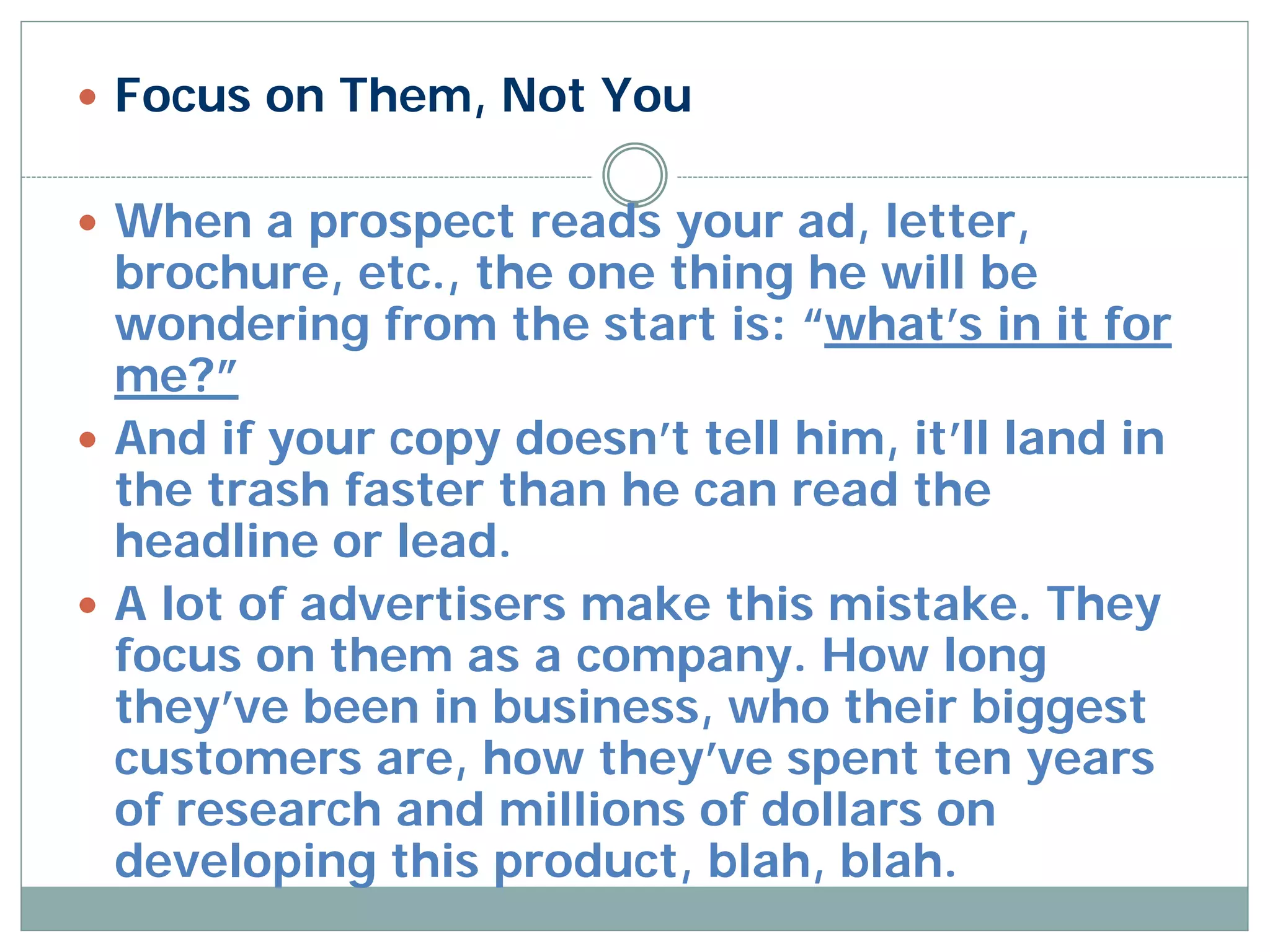  Focus on Them, Not You


 When a prospect reads your ad, letter,
  brochure, etc., the one thing he will be
  wondering from the start is: “what’s in it for
  me?”
 And if your copy doesn’t tell him, it’ll land in
  the trash faster than he can read the
  headline or lead.
 A lot of advertisers make this mistake. They
  focus on them as a company. How long
  they’ve been in business, who their biggest
  customers are, how they’ve spent ten years
  of research and millions of dollars on
  developing this product, blah, blah.
 