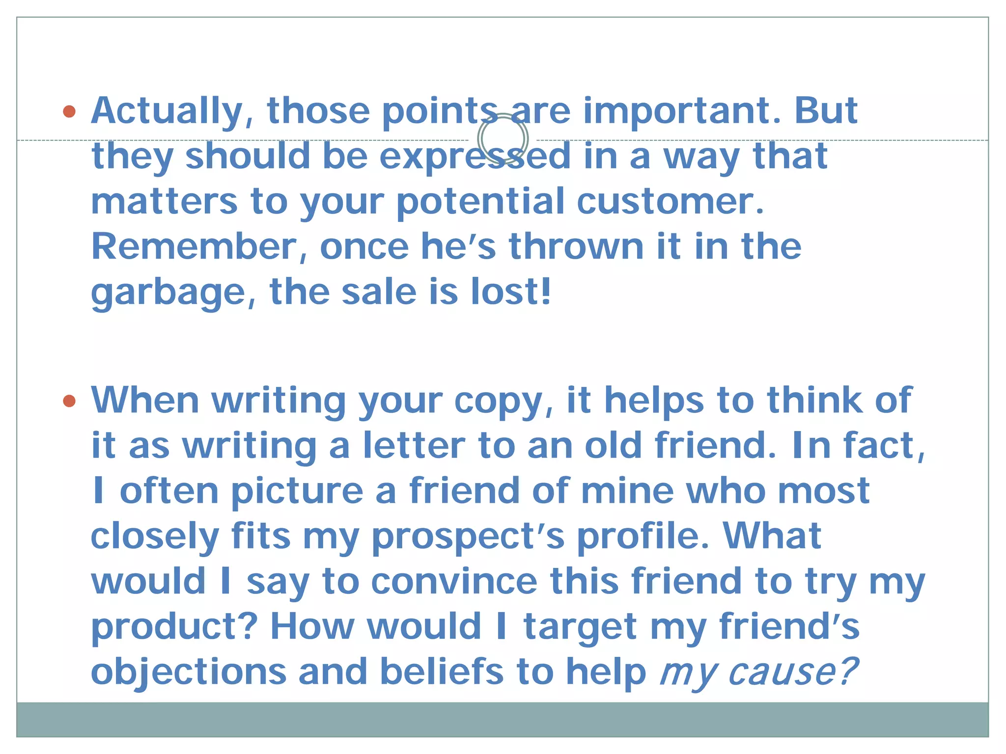  Actually, those points are important. But
 they should be expressed in a way that
 matters to your potential customer.
 Remember, once he’s thrown it in the
 garbage, the sale is lost!

 When writing your copy, it helps to think of
 it as writing a letter to an old friend. In fact,
 I often picture a friend of mine who most
 closely fits my prospect’s profile. What
 would I say to convince this friend to try my
 product? How would I target my friend’s
 objections and beliefs to help m y cause?
 