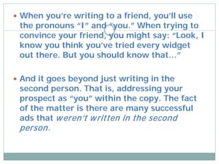  When you’re writing to a friend, you’ll use
 the pronouns “I” and “you.” When trying to
 convince your friend, you might say: “Look, I
 know you think you’ve tried every widget
 out there. But you should know that…”

 And it goes beyond just writing in the
 second person. That is, addressing your
 prospect as “you” within the copy. The fact
 of the matter is there are many successful
 ads that w eren’t w ritten in the second
 person.
 