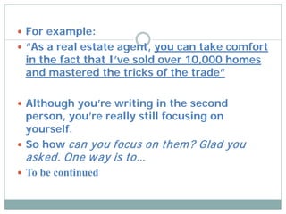  For example:
 “As a real estate agent, you can take comfort
 in the fact that I’ve sold over 10,000 homes
 and mastered the tricks of the trade”

 Although you’re writing in the second
  person, you’re really still focusing on
  yourself.
 So how can you focus on them ? Glad you
 asked. One w ay is to…
 To be continued
 