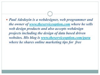  Paul Adedoyin is a webdesigner, web programmer and
 the owner of www.theserviceoption.com where he sells
 web design products and also accepts webdesign
 projects including the design of data based driven
 websites. His blog is www.theserviceoption.com/guru
 where he shares online marketing tips for free
 