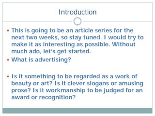 Introduction

 This is going to be an article series for the
  next two weeks, so stay tuned. I would try to
  make it as interesting as possible. Without
  much ado, let’s get started.
 What is advertising?


 Is it something to be regarded as a work of
 beauty or art? Is it clever slogans or amusing
 prose? Is it workmanship to be judged for an
 award or recognition?
 