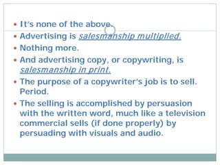 It’s none of the above.
 Advertising is   salesm anship m ultiplied.
 Nothing more.
 And advertising copy, or copywriting, is
 salesm anship in print.
 The purpose of a copywriter’s job is to sell.
  Period.
 The selling is accomplished by persuasion
  with the written word, much like a television
  commercial sells (if done properly) by
  persuading with visuals and audio.
 