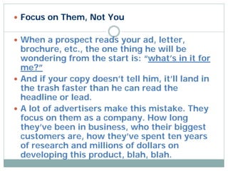  Focus on Them, Not You


 When a prospect reads your ad, letter,
  brochure, etc., the one thing he will be
  wondering from the start is: “what’s in it for
  me?”
 And if your copy doesn’t tell him, it’ll land in
  the trash faster than he can read the
  headline or lead.
 A lot of advertisers make this mistake. They
  focus on them as a company. How long
  they’ve been in business, who their biggest
  customers are, how they’ve spent ten years
  of research and millions of dollars on
  developing this product, blah, blah.
 