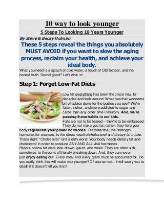 10 way to look younger
5 Steps To Looking 10 Years Younger
By Steve & Becky Holman
These 5 steps reveal the things you absolutely
MUST AVOID if you want to slow the aging
process, reclaim your health, and achieve your
ideal body.
What you need is a splash of cold water, a touch of Old School, and the
honest truth. Sound good? Let's dive in!
Step 1: Forget Low-Fat Diets
Low fat everything has been the craze now for
decades and look around. What has that wonderful
bit of advice done for the bodies you see? We're
fatter, sicker, and more addicted to sugar and
carbs than any other time in history. And, we're
passing these habits to our kids.
Fats are not to be feared – they're to be embraced.
They do not make you fat; rather, they help your
body regenerate your power hormones. Testosterone, the 'strength'
hormone, for example, is the direct result ofcholesterol and dietary fat intake.
That's right: "Cholesterol" isn't a dirty word! Your body needs dietary fat and
cholesterol in order to produce ANY AND ALL vital hormones.
People on low fat diets look drawn, gaunt, and weak. They are often sick,
sometimes to the point of literally breaking down. And, they can never
just enjoy eating out. Every meal and every gram must be accounted for. Do
you really think this will make you younger? Of course not... it will worry you to
death if it doesn't kill you first!
 