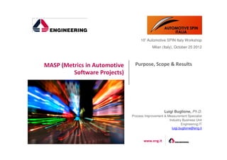 10° Automotive SPIN Italy Workshop
                                           Milan (Italy), October 25 2012




MASP (Metrics in Automotive     Purpose, Scope & Results
         Software Projects)




                                                   Luigi Buglione, Ph.D.
                              Process Improvement & Measurement Specialist
                                                     Industry Business Unit
                                                              Engineering.IT
                                                       luigi.buglione@eng.it


                                     www.eng.it
 