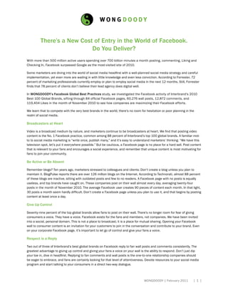 There’s a New Cost of Entry in the World of Facebook.
                           Do You Deliver?
with more than 500 million active users spending over 700 billion minutes a month posting, commenting, Liking and
Checking In, Facebook surpassed google as the most-visited site of 2010.

Some marketers are diving into the world of social media headfirst with a well-planned social media strategy and careful
implementation, yet even more are wading in with little knowledge and even less conviction. According to Forrester, 72
percent of marketing professionals currently employ or plan to employ social media in the next 12 months. Still, Forrester
finds that 78 percent of clients don’t believe their lead agency does digital well.

In WONGDOODY’s Facebook Global Best Practices study, we investigated the Facebook activity of Interbrand’s 2010
Best 100 Global Brands, sifting through 84 official Facebook pages, 60,276 wall posts, 12,872 comments, and
119,404 Likes in the month of November 2010 to see how companies are maximizing their Facebook efforts.

We learn that to compete with the very best brands in the world, there’s no room for hesitation or poor planning in the
realm of social media.

Broadcasters at Heart

Video is a broadcast medium by nature, and marketers continue to be broadcasters at heart. We find that posting video
content is the No. 1 Facebook practice, common among 88 percent of Interbrand’s top 100 global brands. A familiar mot-
to to social media marketing is “write once, publish many,” and it’s easy to understand marketers’ thinking: “We have this
television spot, let’s put it everywhere possible.” But be cautious, a Facebook page is no place for a hard sell. Post content
that is relevant to your fans and encourages a social experience, and remember that unique content is most motivating for
fans to join your community.

Be Active or Be Absent

Remember blogs? Ten years ago, marketers stressed to colleagues and clients: Don’t create a blog unless you plan to
maintain it. BlogPulse reports there are over 126 million blogs on the Internet. According to Technorati, almost 88 percent
of these blogs are inactive, sitting with outdated posts and few to no readers. A Facebook page with no posts is equally
useless, and top brands have caught on. These companies post on their wall almost every day, averaging twenty-four
posts in the month of november 2010. The average Facebook user creates 90 pieces of content each month. In that light,
30 posts a month seem hardly difficult. Don’t create a Facebook page unless you plan to use it, and that begins by posting
content at least once a day.

Give Up Control

Seventy-nine percent of the top global brands allow fans to post on their wall. There’s no longer room for fear of giving
consumers a voice. They have a voice. Facebook exists for the fans and members, not companies. we have been invited
into a social, personal domain. This is not a place to broadcast; it is a place for mutual sharing. opening your Facebook
wall to consumer content is an invitation for your customers to join in the conversation and contribute to your brand. Even
on your corporate Facebook page, it’s important to let go of control and give your fans a voice.

Respect is a Reply

Two out of three of Interbrand’s best global brands on Facebook reply to fan wall posts and comments consistently. The
greatest advantage to giving up control and giving your fans a voice on your wall is the ability to respond. Don’t just dip
your toe in, dive in headfirst. Replying to fan comments and wall posts is the one-to-one relationship companies should
be eager to embrace, and fans are certainly looking for that level of attentiveness. devote resources to your social media
program and start talking to your consumers in a direct two-way dialogue.



                                                                                    wongdoody | February 2011           [ 1 ]
 