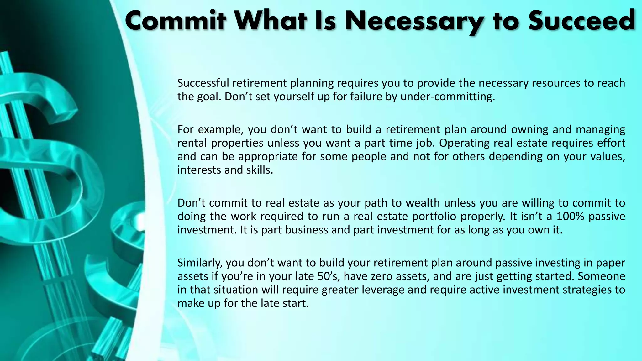 Commit What Is Necessary to Succeed
Successful retirement planning requires you to provide the necessary resources to reach
the goal. Don’t set yourself up for failure by under-committing.
For example, you don’t want to build a retirement plan around owning and managing
rental properties unless you want a part time job. Operating real estate requires effort
and can be appropriate for some people and not for others depending on your values,
interests and skills.
Don’t commit to real estate as your path to wealth unless you are willing to commit to
doing the work required to run a real estate portfolio properly. It isn’t a 100% passive
investment. It is part business and part investment for as long as you own it.
Similarly, you don’t want to build your retirement plan around passive investing in paper
assets if you’re in your late 50’s, have zero assets, and are just getting started. Someone
in that situation will require greater leverage and require active investment strategies to
make up for the late start.
 