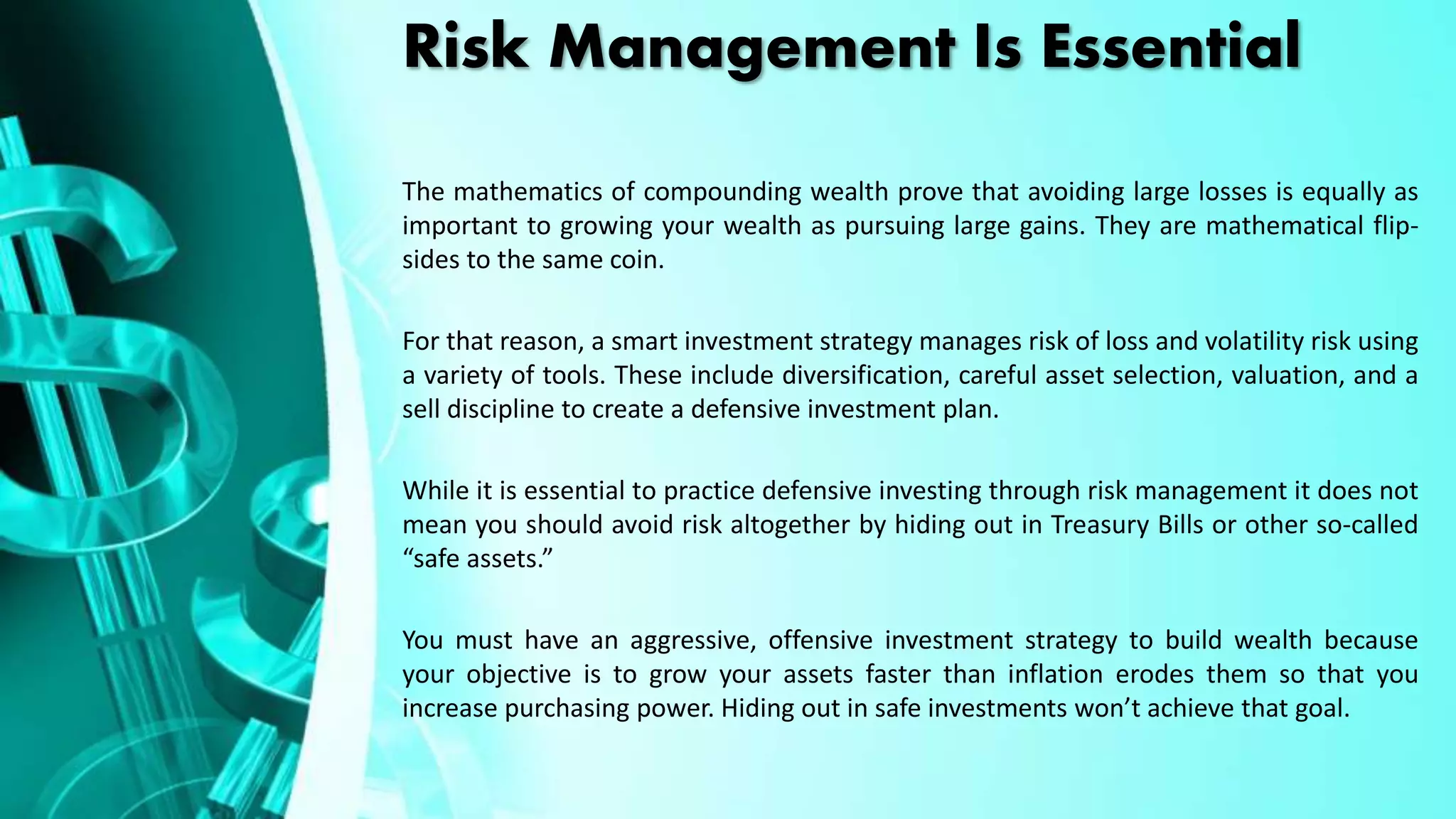 Risk Management Is Essential
The mathematics of compounding wealth prove that avoiding large losses is equally as
important to growing your wealth as pursuing large gains. They are mathematical flip-
sides to the same coin.
For that reason, a smart investment strategy manages risk of loss and volatility risk using
a variety of tools. These include diversification, careful asset selection, valuation, and a
sell discipline to create a defensive investment plan.
While it is essential to practice defensive investing through risk management it does not
mean you should avoid risk altogether by hiding out in Treasury Bills or other so-called
“safe assets.”
You must have an aggressive, offensive investment strategy to build wealth because
your objective is to grow your assets faster than inflation erodes them so that you
increase purchasing power. Hiding out in safe investments won’t achieve that goal.
 