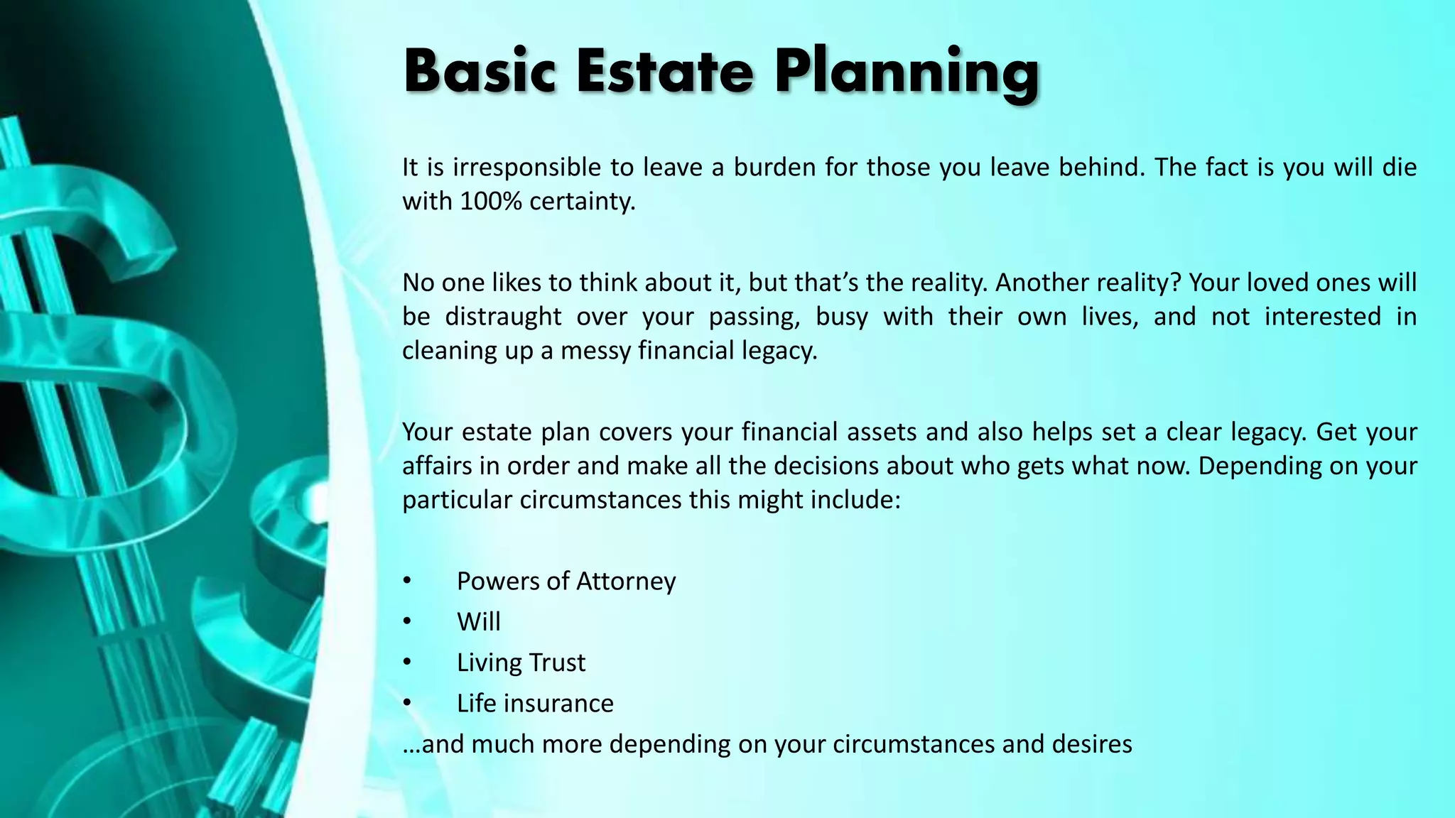 Basic Estate Planning
It is irresponsible to leave a burden for those you leave behind. The fact is you will die
with 100% certainty.
No one likes to think about it, but that’s the reality. Another reality? Your loved ones will
be distraught over your passing, busy with their own lives, and not interested in
cleaning up a messy financial legacy.
Your estate plan covers your financial assets and also helps set a clear legacy. Get your
affairs in order and make all the decisions about who gets what now. Depending on your
particular circumstances this might include:
• Powers of Attorney
• Will
• Living Trust
• Life insurance
…and much more depending on your circumstances and desires
 