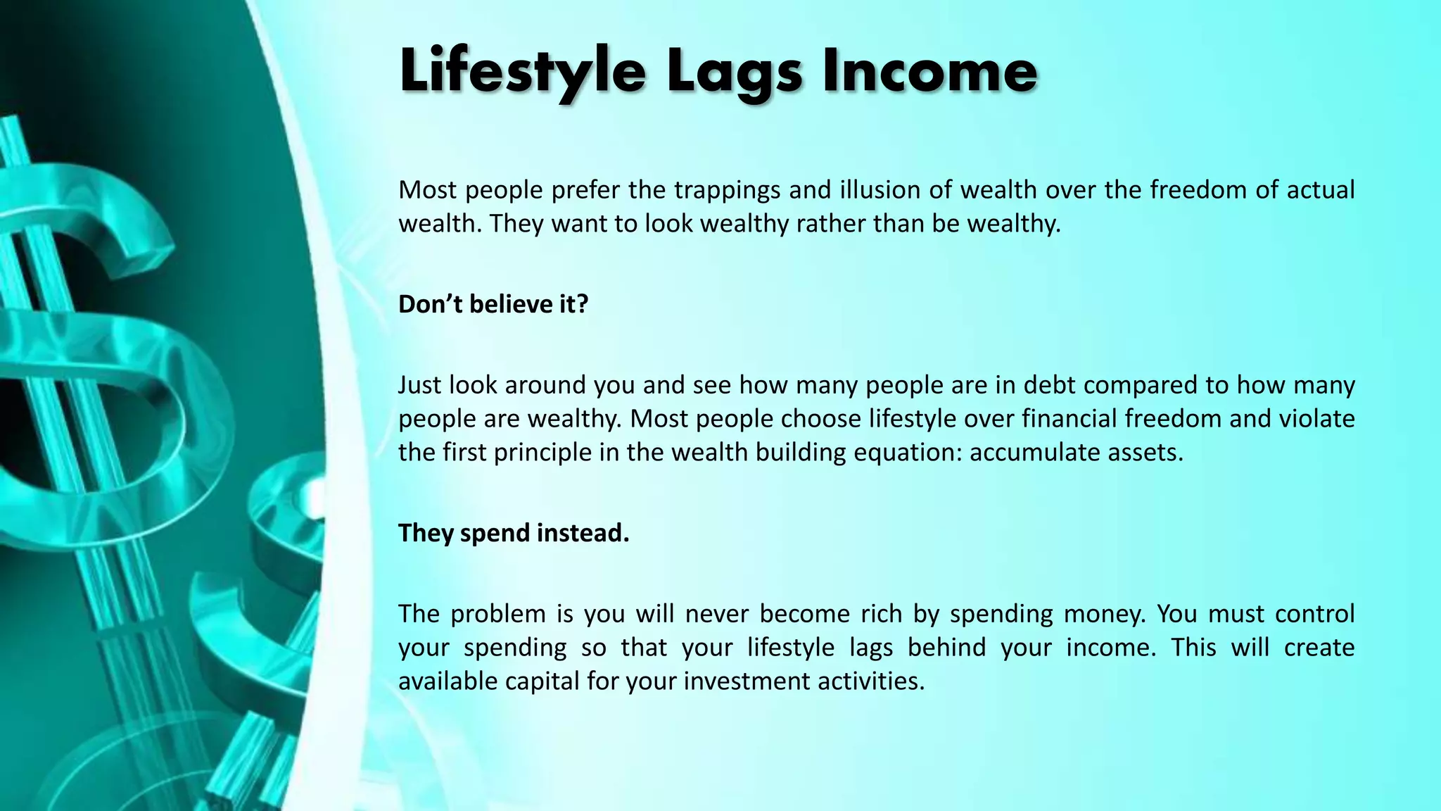 Lifestyle Lags Income
Most people prefer the trappings and illusion of wealth over the freedom of actual
wealth. They want to look wealthy rather than be wealthy.
Don’t believe it?
Just look around you and see how many people are in debt compared to how many
people are wealthy. Most people choose lifestyle over financial freedom and violate
the first principle in the wealth building equation: accumulate assets.
They spend instead.
The problem is you will never become rich by spending money. You must control
your spending so that your lifestyle lags behind your income. This will create
available capital for your investment activities.
 
