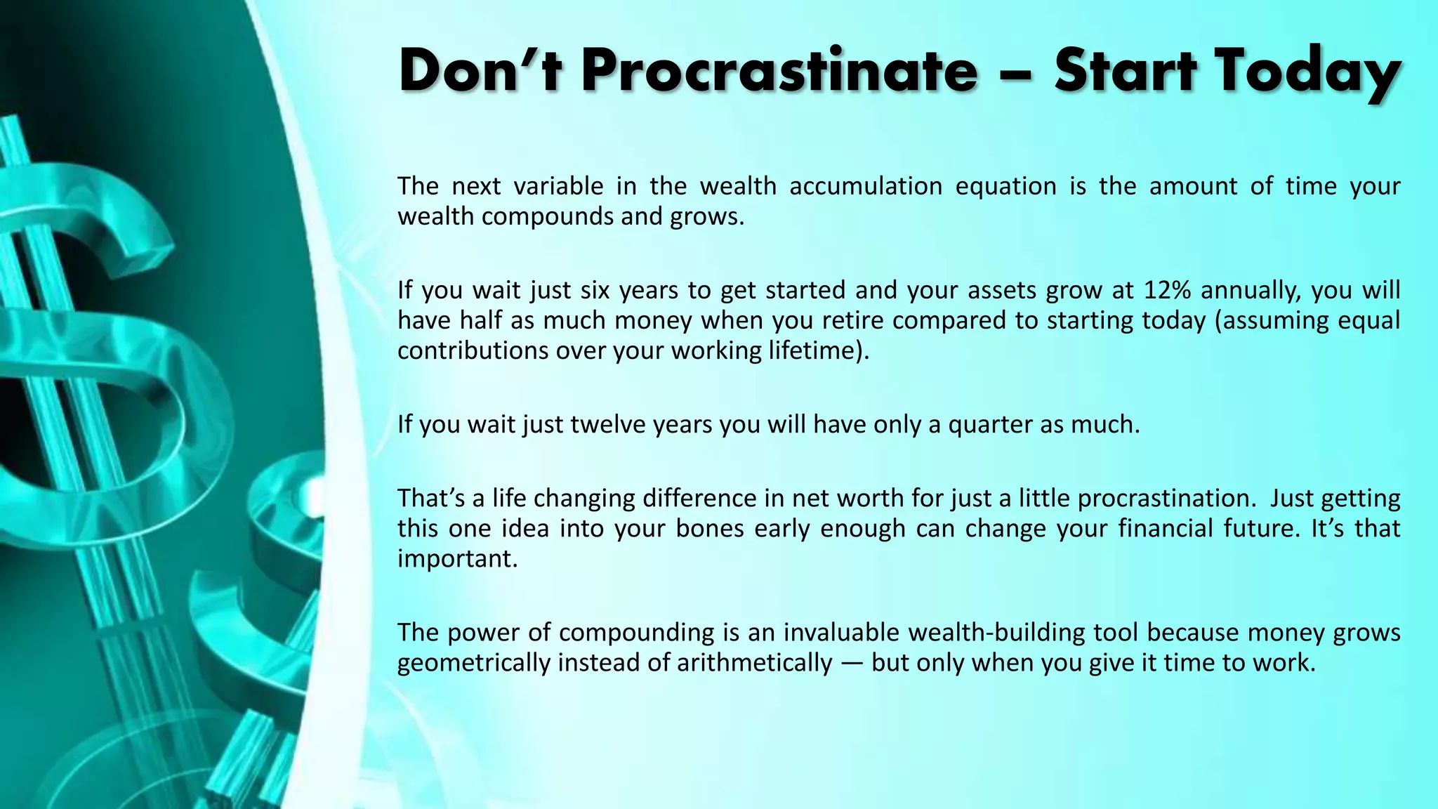 Don’t Procrastinate – Start Today
The next variable in the wealth accumulation equation is the amount of time your
wealth compounds and grows.
If you wait just six years to get started and your assets grow at 12% annually, you will
have half as much money when you retire compared to starting today (assuming equal
contributions over your working lifetime).
If you wait just twelve years you will have only a quarter as much.
That’s a life changing difference in net worth for just a little procrastination. Just getting
this one idea into your bones early enough can change your financial future. It’s that
important.
The power of compounding is an invaluable wealth-building tool because money grows
geometrically instead of arithmetically — but only when you give it time to work.
 