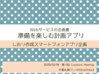 Webサービスの企画書

準備を楽しむ計画アプリ
しおり作成スマートフォンアプリ企画

2013/12/19 第11回 Creators MeetUp
千葉礼美(てぃば)@rechiba3

 