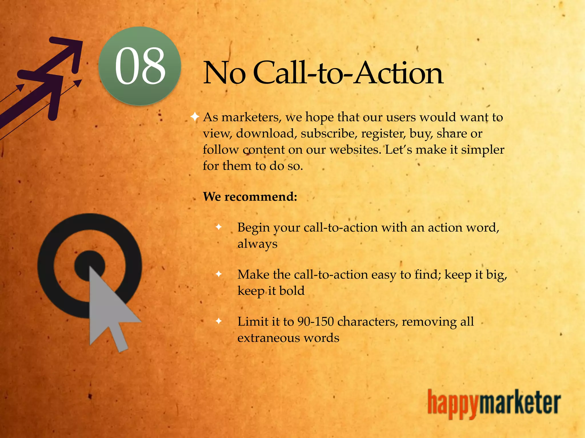 No Call-to-Action
✦ As marketers, we hope that our users would want to
view, download, subscribe, register, buy, share or
follow content on our websites. Let’s make it simpler
for them to do so.
We recommend:
✦ Begin your call-to-action with an action word,
always
✦ Make the call-to-action easy to find; keep it big,
keep it bold
✦ Limit it to 90-150 characters, removing all
extraneous words
08
 