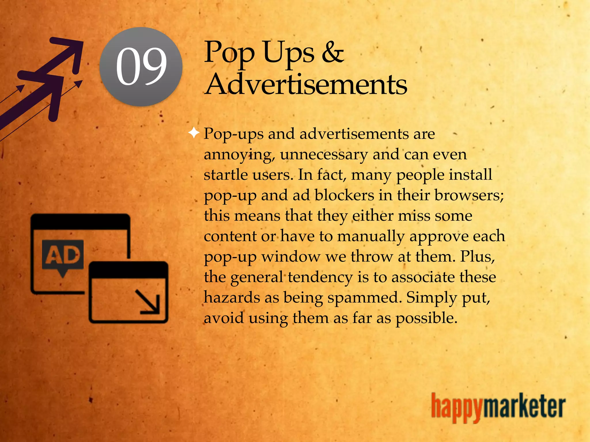 Pop Ups &
Advertisements
✦ Pop-ups and advertisements are
annoying, unnecessary and can even
startle users. In fact, many people install
pop-up and ad blockers in their browsers;
this means that they either miss some
content or have to manually approve each
pop-up window we throw at them. Plus,
the general tendency is to associate these
hazards as being spammed. Simply put,
avoid using them as far as possible.
09
 