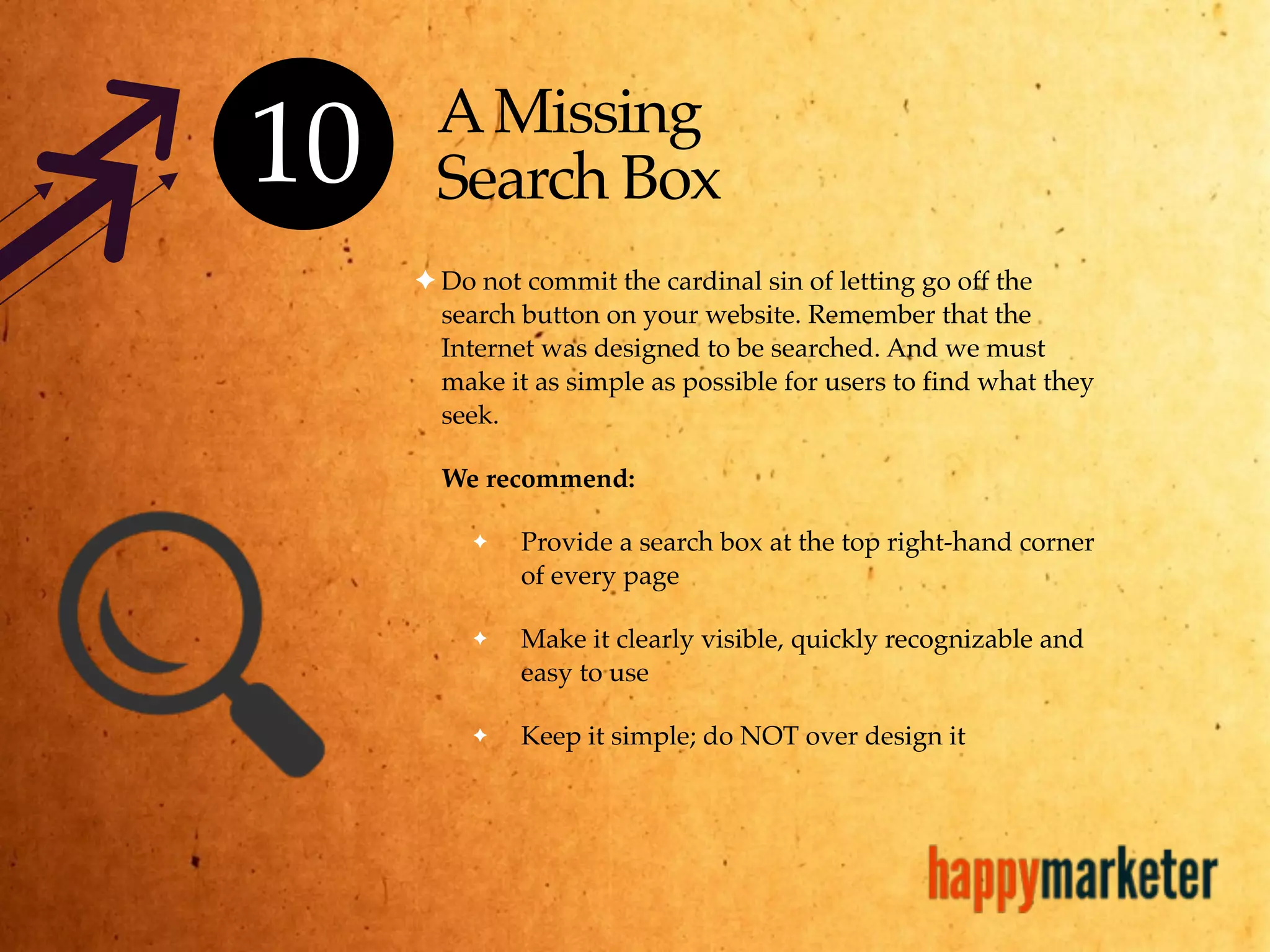 AMissing
Search Box
✦ Do not commit the cardinal sin of letting go off the
search button on your website. Remember that the
Internet was designed to be searched. And we must
make it as simple as possible for users to find what they
seek.
We recommend:
✦ Provide a search box at the top right-hand corner
of every page
✦ Make it clearly visible, quickly recognizable and
easy to use
✦ Keep it simple; do NOT over design it
10
 