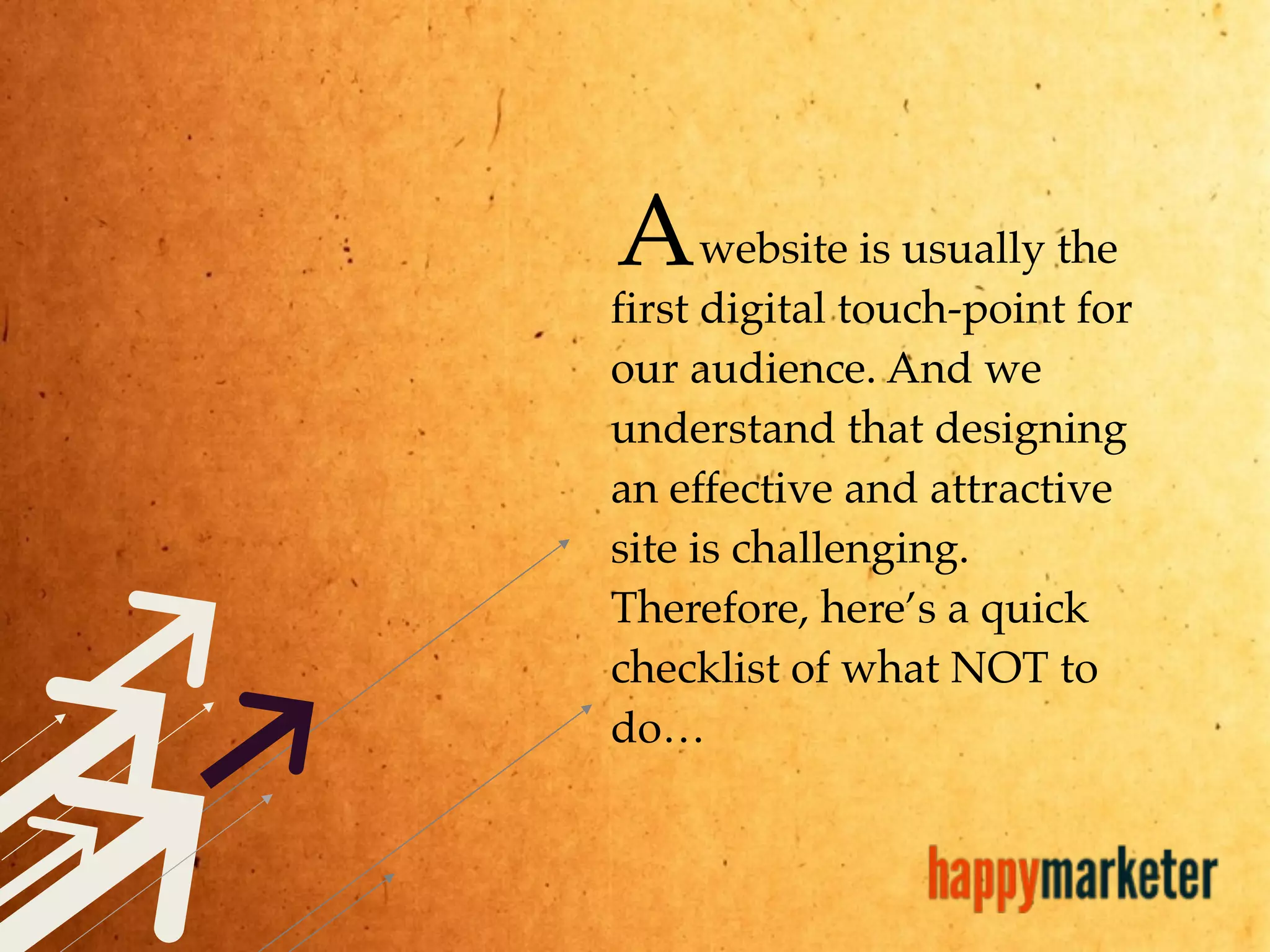 website is usually the
first digital touch-point for
our audience. And we
understand that designing
an effective and attractive
site is challenging.
Therefore, here’s a quick
checklist of what NOT to
do…
A
 