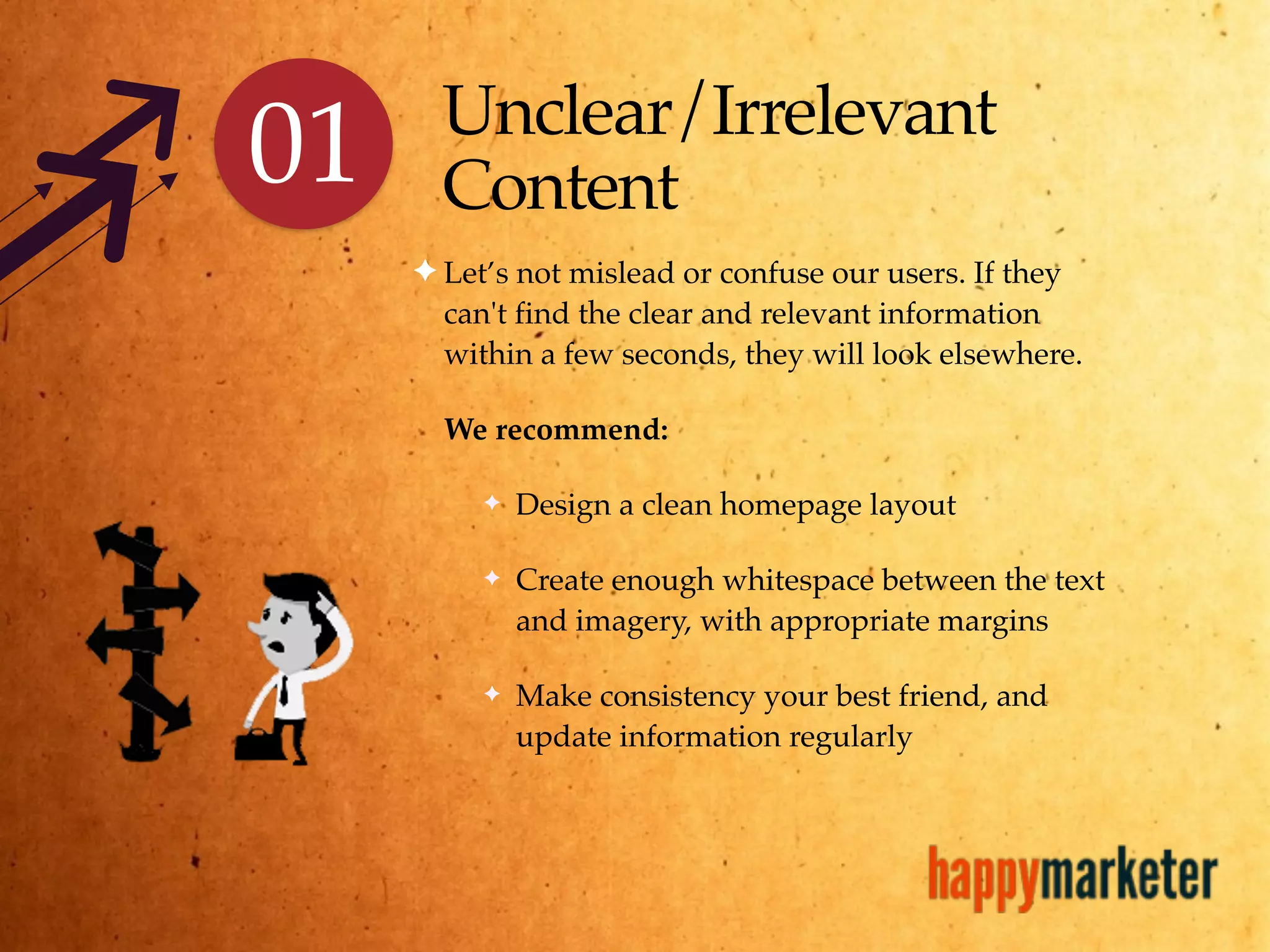 Unclear/Irrelevant
Content
✦ Let’s not mislead or confuse our users. If they
can't find the clear and relevant information
within a few seconds, they will look elsewhere.
We recommend:
✦ Design a clean homepage layout
✦ Create enough whitespace between the text
and imagery, with appropriate margins
✦ Make consistency your best friend, and
update information regularly
01
 