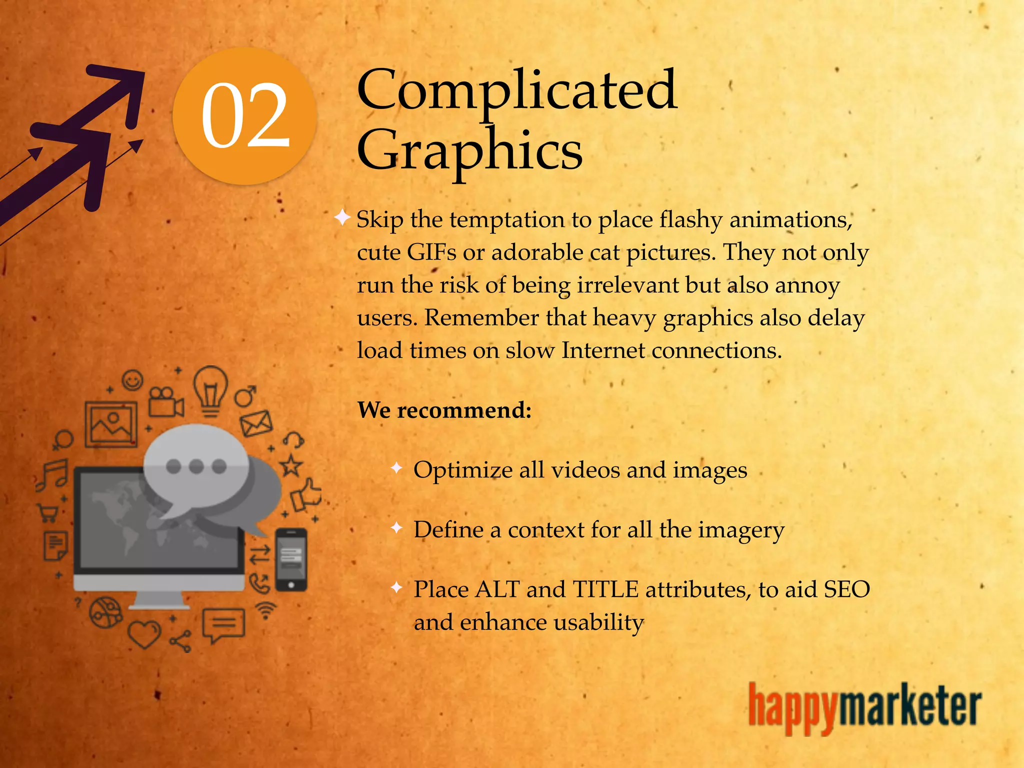 02 Complicated
Graphics
✦ Skip the temptation to place flashy animations,
cute GIFs or adorable cat pictures. They not only
run the risk of being irrelevant but also annoy
users. Remember that heavy graphics also delay
load times on slow Internet connections.
We recommend:
✦ Optimize all videos and images
✦ Define a context for all the imagery
✦ Place ALT and TITLE attributes, to aid SEO
and enhance usability
 