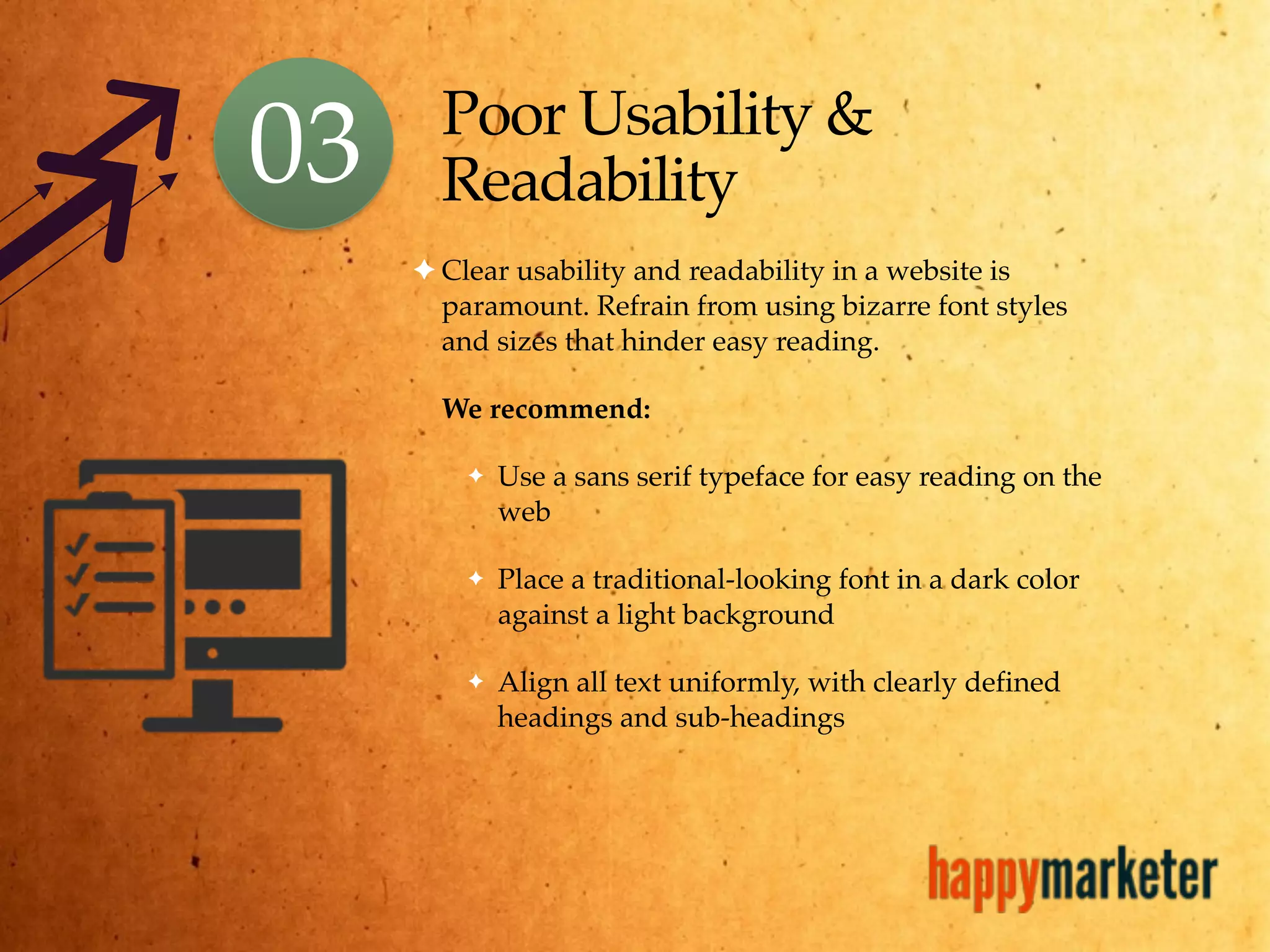Poor Usability &
Readability
✦ Clear usability and readability in a website is
paramount. Refrain from using bizarre font styles
and sizes that hinder easy reading.
We recommend:
✦ Use a sans serif typeface for easy reading on the
web
✦ Place a traditional-looking font in a dark color
against a light background
✦ Align all text uniformly, with clearly defined
headings and sub-headings
03
 