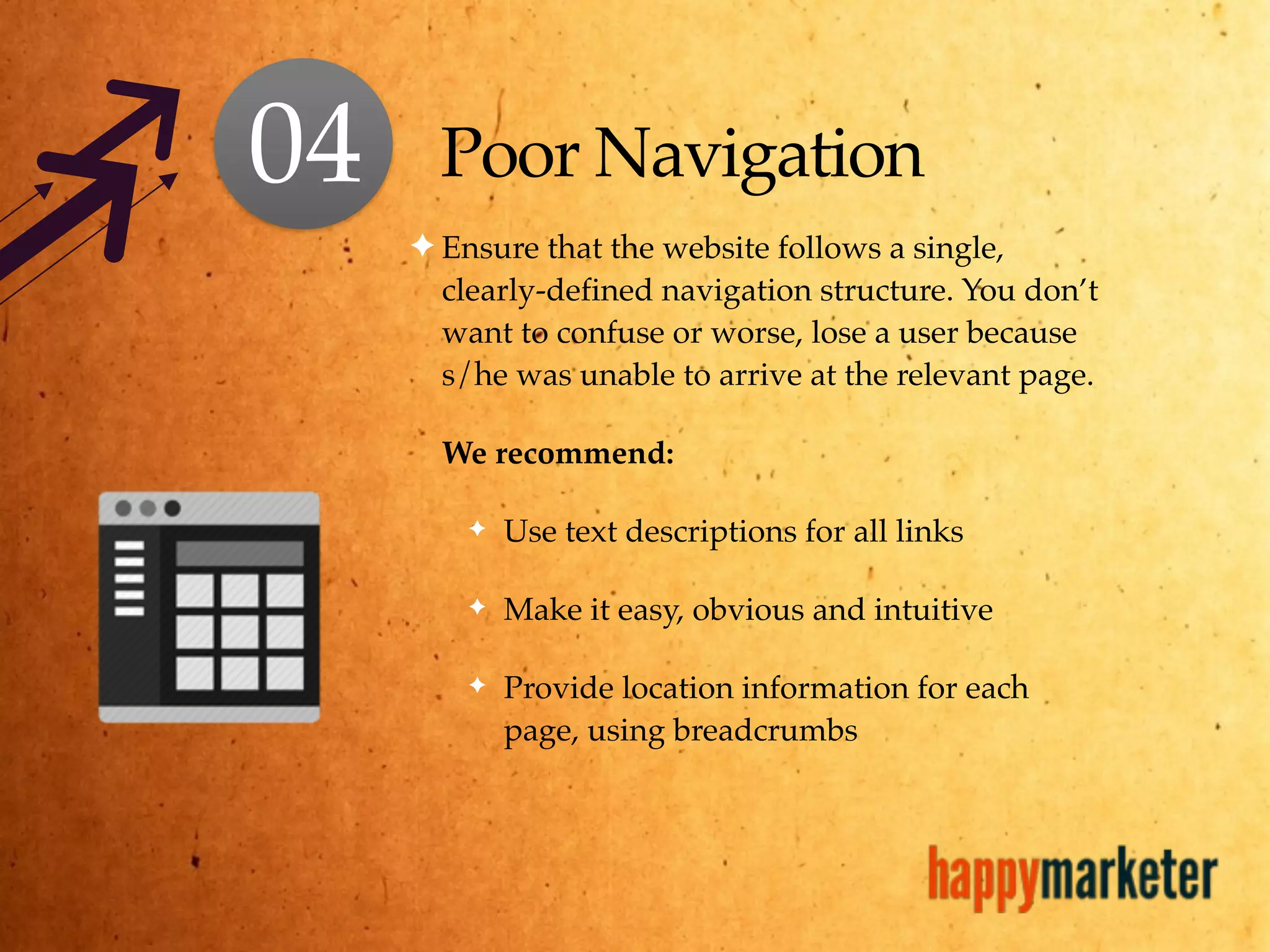 Poor Navigation
✦ Ensure that the website follows a single,
clearly-defined navigation structure. You don’t
want to confuse or worse, lose a user because
s/he was unable to arrive at the relevant page.
We recommend:
✦ Use text descriptions for all links
✦ Make it easy, obvious and intuitive
✦ Provide location information for each
page, using breadcrumbs
04
 
