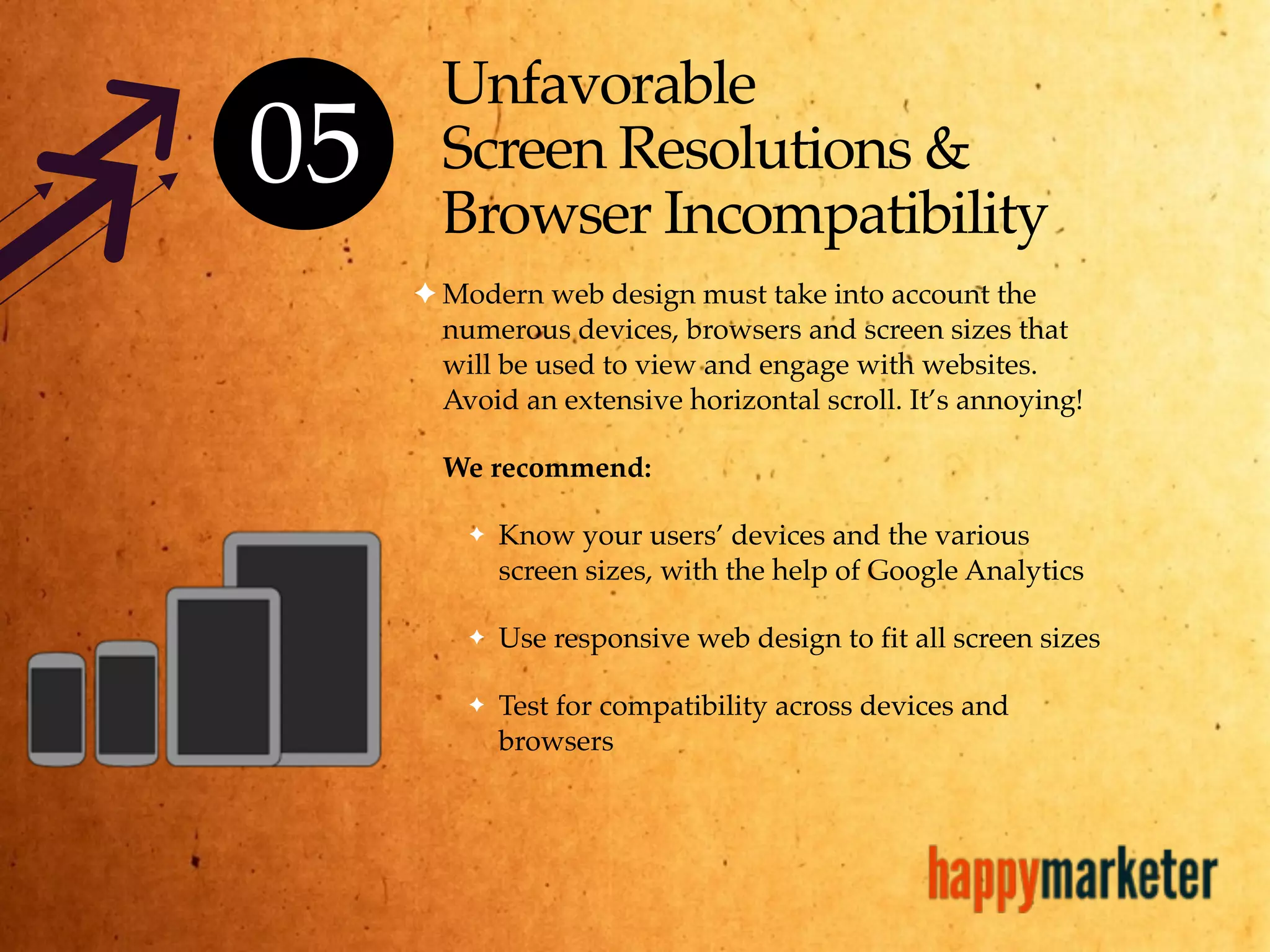 Unfavorable
Screen Resolutions &
Browser Incompatibility
✦ Modern web design must take into account the
numerous devices, browsers and screen sizes that
will be used to view and engage with websites.
Avoid an extensive horizontal scroll. It’s annoying!
We recommend:
✦ Know your users’ devices and the various
screen sizes, with the help of Google Analytics
✦ Use responsive web design to fit all screen sizes
✦ Test for compatibility across devices and
browsers
05
 