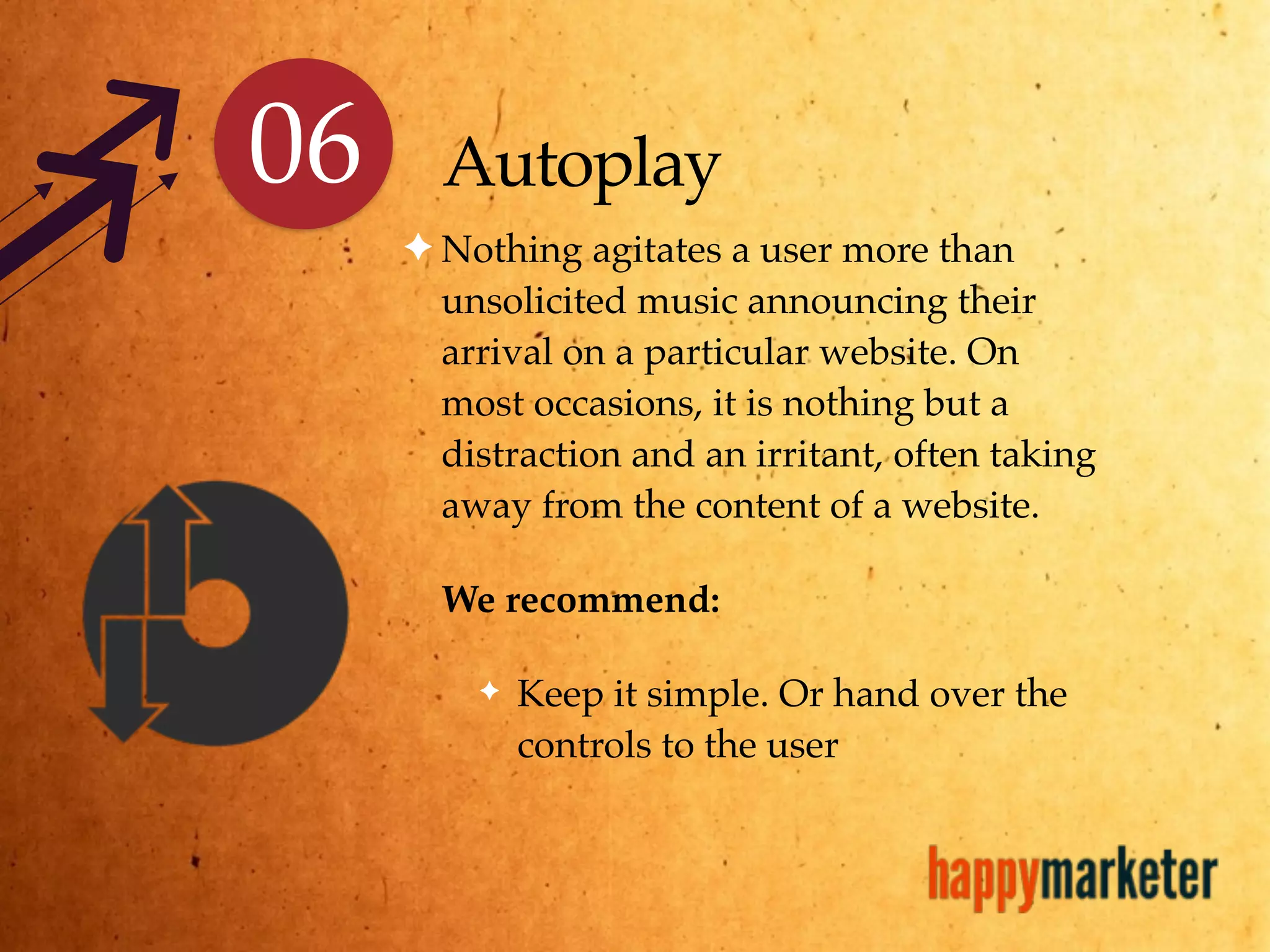 Autoplay
✦ Nothing agitates a user more than
unsolicited music announcing their
arrival on a particular website. On
most occasions, it is nothing but a
distraction and an irritant, often taking
away from the content of a website.
We recommend:
✦ Keep it simple. Or hand over the
controls to the user
06
 