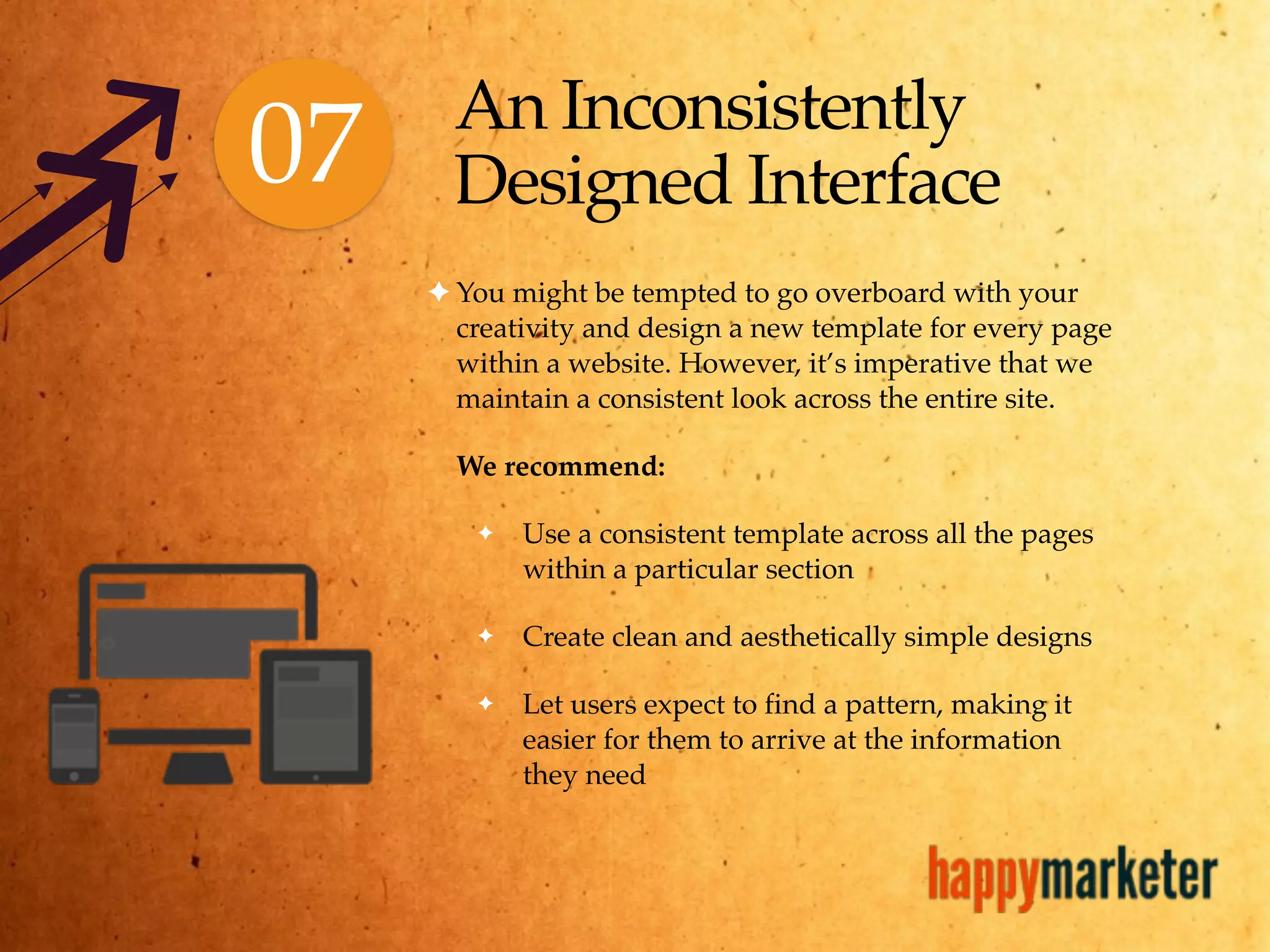 An Inconsistently
Designed Interface
✦ You might be tempted to go overboard with your
creativity and design a new template for every page
within a website. However, it’s imperative that we
maintain a consistent look across the entire site.
We recommend:
✦ Use a consistent template across all the pages
within a particular section
✦ Create clean and aesthetically simple designs
✦ Let users expect to find a pattern, making it
easier for them to arrive at the information
they need
07
 