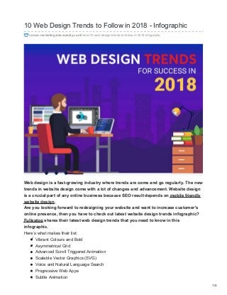 10 Web Design Trends to Follow in 2018 - Infographic
romon-marketing-info.weebly.com/home/10-web-design-trends-to-follow-in-2018-infographic
Web design is a fast-growing industry where trends are come and go regularly. The new
trends in website design come with a lot of changes and advancement. Website design
is a crucial part of any online business because SEO result depends on mobile friendly
website design.
Are you looking forward to redesigning your website and want to increase customer's
online presence, then you have to check out latest website design trends infographic?
Fullestop shares their latest web design trends that you need to know in this
infographic.
Here’s what makes their list:
Vibrant Colours and Bold
Asymmetrical Grid
Advanced Scroll Triggered Animation
Scalable Vector Graphics (SVG)
Voice and Natural Language Search
Progressive Web Apps
Subtle Animation
1/3
 
