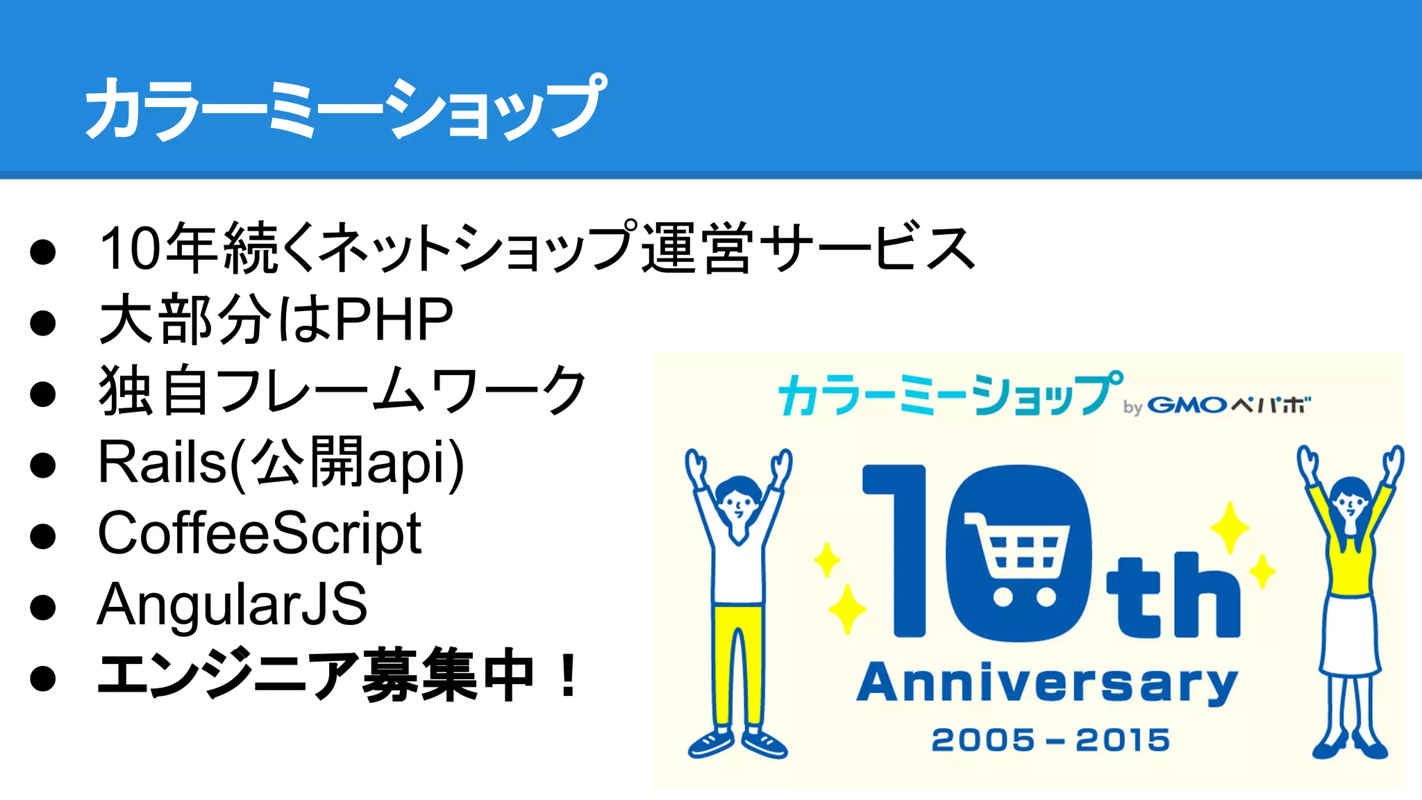 カラーミーショップ
● 10年続くネットショップ運営サービス
● 大部分はPHP
● 独自フレームワーク
● Rails(公開api)
● CoffeeScript
● AngularJS
● エンジニア募集中！
 