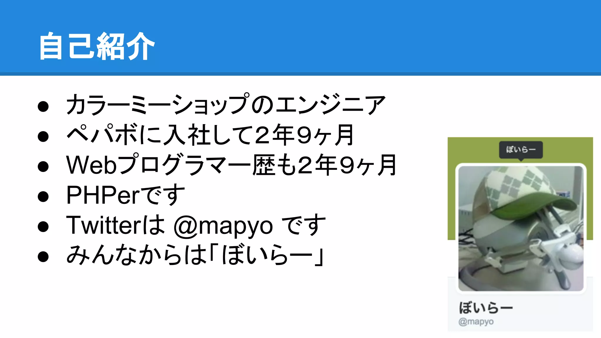 自己紹介
● カラーミーショップのエンジニア
● ペパボに入社して２年９ヶ月
● Webプログラマー歴も２年９ヶ月
● PHPerです
● Twitterは @mapyo です
● みんなからは「ぼいらー」
 