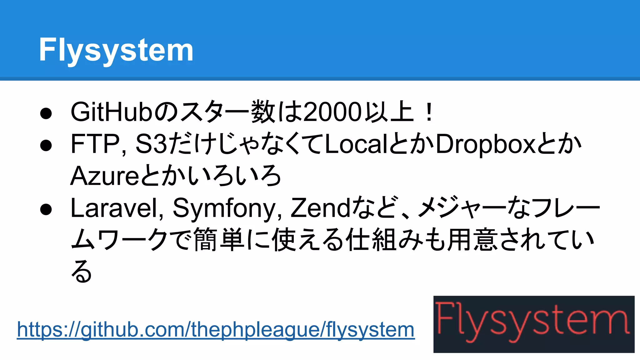 Flysystem
● GitHubのスター数は2000以上！
● FTP, S3だけじゃなくてLocalとかDropboxとか
Azureとかいろいろ
● Laravel, Symfony, Zendなど、メジャーなフレー
ムワークで簡単に使える仕組みも用意されてい
る
https://github.com/thephpleague/flysystem
 