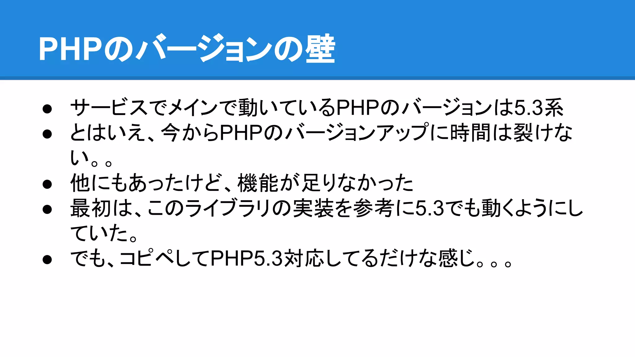PHPのバージョンの壁
● サービスでメインで動いているPHPのバージョンは5.3系
● とはいえ、今からPHPのバージョンアップに時間は裂けな
い。。
● 他にもあったけど、機能が足りなかった
● 最初は、このライブラリの実装を参考に5.3でも動くようにし
ていた。
● でも、コピペしてPHP5.3対応してるだけな感じ。。。
 
