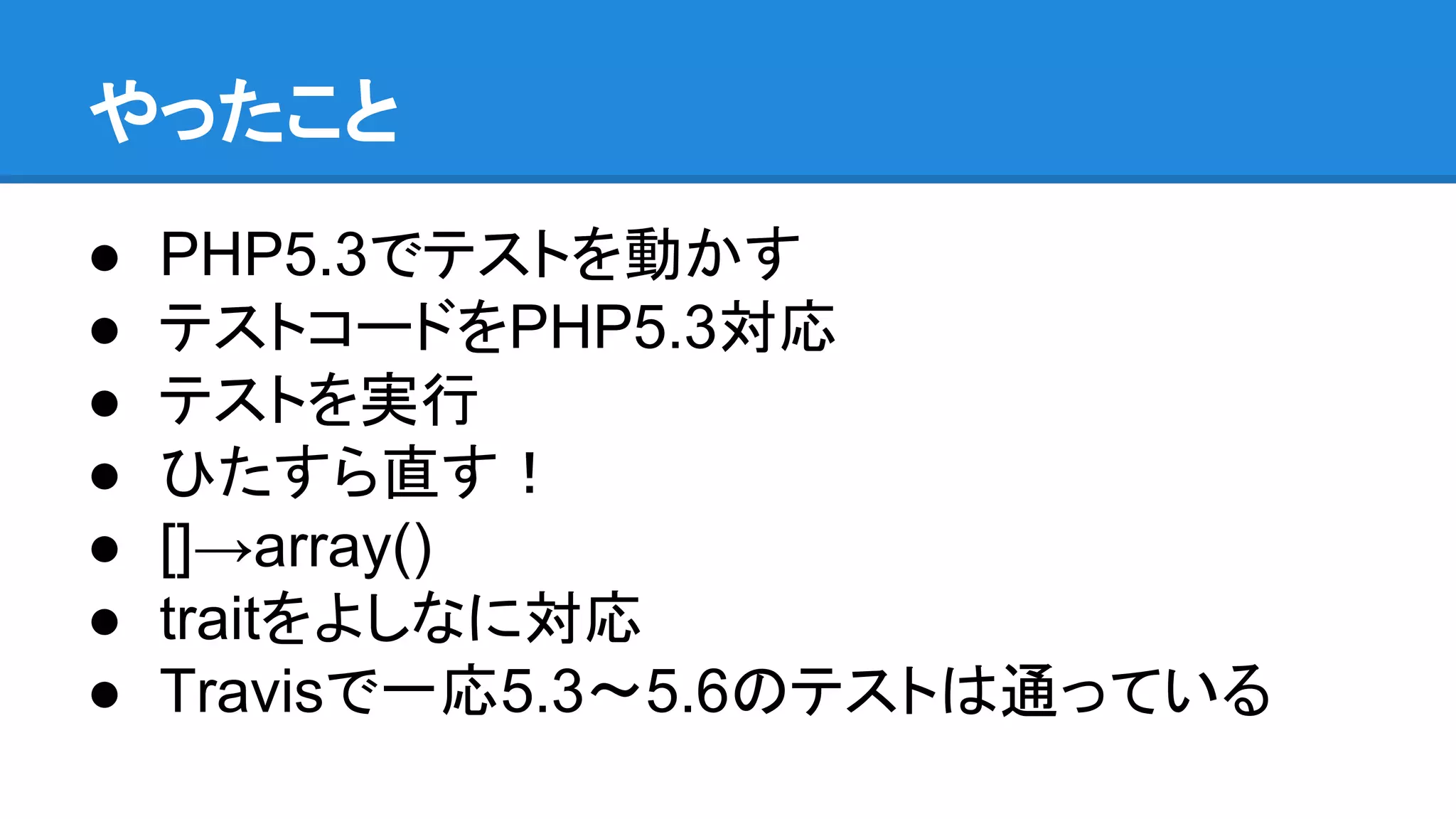 やったこと
● PHP5.3でテストを動かす
● テストコードをPHP5.3対応
● テストを実行
● ひたすら直す！
● []→array()
● traitをよしなに対応
● Travisで一応5.3〜5.6のテストは通っている
 